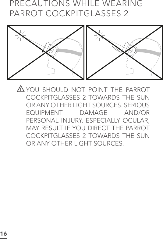 16PRECAUTIONS WHILE WEARING PARROT COCKPITGLASSES 2 YOU SHOULD NOT POINT THE PARROT COCKPITGLASSES 2 TOWARDS THE SUN OR ANY OTHER LIGHT SOURCES. SERIOUS EQUIPMENT DAMAGE AND/OR PERSONAL INJURY, ESPECIALLY OCULAR, MAY RESULT IF YOU DIRECT THE PARROT COCKPITGLASSES 2 TOWARDS THE SUN OR ANY OTHER LIGHT SOURCES.