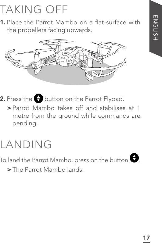 17ENGLISHTAKING OFF1. Place the Parrot Mambo on a ﬂat surface with the propellers facing upwards. 2. Press the   button on the Parrot Flypad. &gt; Parrot Mambo takes off and stabilises at 1 metre from the ground while commands are pending.LANDINGTo land the Parrot Mambo, press on the button  . &gt;The Parrot Mambo lands. 
