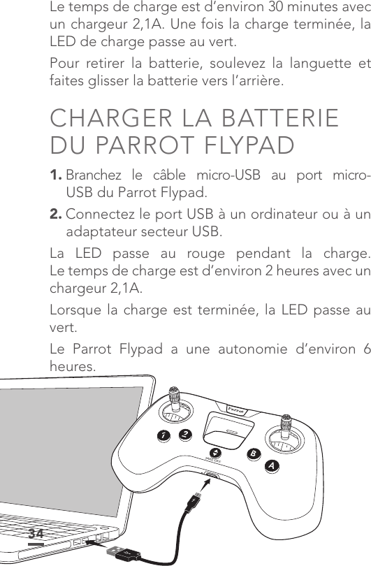 34Le temps de charge est d’environ 30 minutes avec un chargeur 2,1A. Une fois la charge terminée, la LED de charge passe au vert.Pour retirer la batterie, soulevez la languette et faites glisser la batterie vers l’arrière.CHARGER LA BATTERIE DU PARROT FLYPAD1. Branchez le câble micro-USB au port micro- USB du Parrot Flypad.2. Connectez le port USB à un ordinateur ou à un adaptateur secteur USB. La LED passe au rouge pendant la charge. Le temps de charge est d’environ 2 heures avec un chargeur 2,1A. Lorsque la charge est terminée, la LED passe au vert. Le Parrot Flypad a une autonomie d’environ 6 heures.TAKE OFFBA