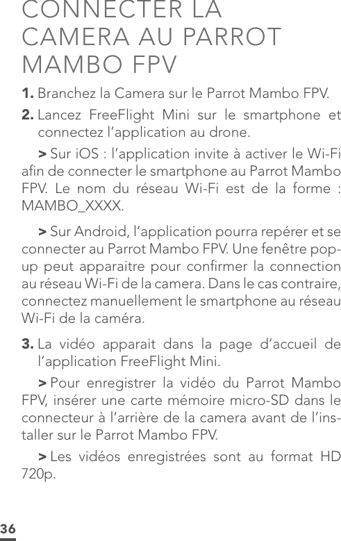 36CONNECTER LA  CAMERA AU PARROT MAMBO FPV1. Branchez la Camera sur le Parrot Mambo FPV.2. Lancez FreeFlight Mini sur le smartphone et connectez l’application au drone. &gt;Sur iOS : l’application invite à activer le Wi-Fi aﬁn de connecter le smartphone au Parrot Mambo FPV. Le nom du réseau Wi-Fi est de la forme : MAMBO_XXXX. &gt;Sur Android, l’application pourra repérer et se connecter au Parrot Mambo FPV. Une fenêtre pop-up peut apparaitre pour conﬁrmer la connection au réseau Wi-Fi de la camera. Dans le cas contraire, connectez manuellement le smartphone au réseau Wi-Fi de la caméra.3. La vidéo apparait dans la page d’accueil de l’application FreeFlight Mini. &gt;Pour enregistrer la vidéo du Parrot Mambo FPV, insérer une carte mémoire micro-SD dans le connecteur à l’arrière de la camera avant de l’ins-taller sur le Parrot Mambo FPV. &gt;Les vidéos enregistrées sont au format HD 720p.