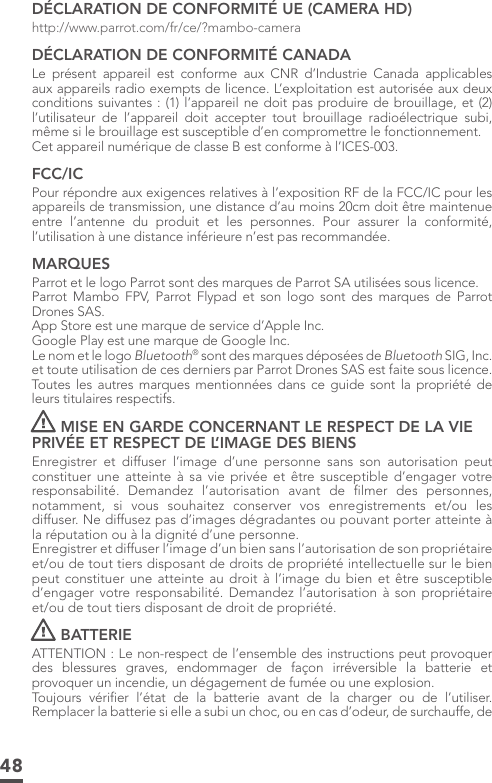 48DÉCLARATION DE CONFORMITÉ UE (CAMERA HD)http://www.parrot.com/fr/ce/?mambo-cameraDÉCLARATION DE CONFORMITÉ CANADALe présent appareil est conforme aux CNR d’Industrie Canada applicables aux appareils radio exempts de licence. L’exploitation est autorisée aux deux conditions suivantes : (1) l’appareil ne doit pas produire de brouillage, et (2) l’utilisateur de l’appareil doit accepter tout brouillage radioélectrique subi, même si le brouillage est susceptible d’en compromettre le fonctionnement.Cet appareil numérique de classe B est conforme à l’ICES-003.FCC/ICPour répondre aux exigences relatives à l’exposition RF de la FCC/IC pour les appareils de transmission, une distance d’au moins 20cm doit être maintenue entre l’antenne du produit et les personnes. Pour assurer la conformité, l’utilisation à une distance inférieure n’est pas recommandée.MARQUESParrot et le logo Parrot sont des marques de Parrot SA utilisées sous licence.Parrot Mambo FPV, Parrot Flypad et son logo sont des marques de Parrot Drones SAS.App Store est une marque de service d’Apple Inc. Google Play est une marque de Google Inc.Le nom et le logo Bluetooth® sont des marques déposées de Bluetooth SIG, Inc. et toute utilisation de ces derniers par Parrot Drones SAS est faite sous licence.  Toutes les autres marques mentionnées dans ce guide sont la propriété de leurs titulaires respectifs.MISE EN GARDE CONCERNANT LE RESPECT DE LA VIE PRIVÉE ET RESPECT DE L’IMAGE DES BIENS Enregistrer et diffuser l’image d’une personne sans son autorisation peut constituer une atteinte à sa vie privée et être susceptible d’engager votre responsabilité. Demandez l’autorisation avant de ﬁlmer des personnes, notamment, si vous souhaitez conserver vos enregistrements et/ou les diffuser. Ne diffusez pas d’images dégradantes ou pouvant porter atteinte à la réputation ou à la dignité d’une personne. Enregistrer et diffuser l’image d’un bien sans l’autorisation de son propriétaire et/ou de tout tiers disposant de droits de propriété intellectuelle sur le bien peut constituer une atteinte au droit à l’image du bien et être susceptible d’engager votre responsabilité. Demandez l’autorisation à son propriétaire et/ou de tout tiers disposant de droit de propriété. BATTERIEATTENTION : Le non-respect de l’ensemble des instructions peut provoquer des blessures graves, endommager de façon irréversible la batterie et provoquer un incendie, un dégagement de fumée ou une explosion. Toujours vériﬁer l’état de la batterie avant de la charger ou de l’utiliser. Remplacer la batterie si elle a subi un choc, ou en cas d’odeur, de surchauffe, de 