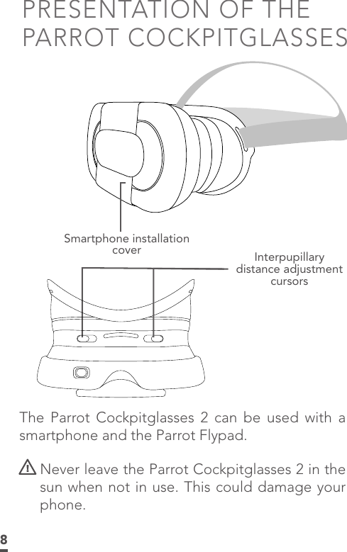 8PRESENTATION OF THE PARROT COCKPITGLASSESSmartphone installation cover Interpupillary distance adjustment cursorsThe Parrot Cockpitglasses 2 can be used with a smartphone and the Parrot Flypad.   Never leave the Parrot Cockpitglasses 2 in the sun when not in use. This could damage your phone.