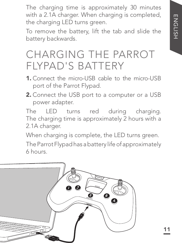 11ENGLISHThe charging time is approximately 30 minutes with a 2.1A charger. When charging is completed, the charging LED turns green.To remove the battery, lift the tab and slide the battery backwards.CHARGING THE PARROT FLYPAD&apos;S BATTERY1. Connect the micro-USB cable to the micro-USB port of the Parrot Flypad.2. Connect the USB port to a computer or a USB power adapter. The LED turns red during charging. The charging time is approximately 2 hours with a 2.1A charger. When charging is complete, the LED turns green. The Parrot Flypad has a battery life of approximately 6 hours.TAKE OFF