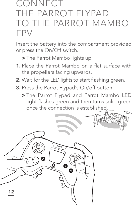 12CONNECT  THE PARROT FLYPAD TO THE PARROT MAMBO FPVInsert the battery into the compartment provided or press the On/Off switch. &gt;The Parrot Mambo lights up.1. Place the Parrot Mambo on a ﬂat surface with the propellers facing upwards.2. Wait for the LED lights to start ﬂashing green.3. Press the Parrot Flypad&apos;s On/off button.  &gt; The Parrot Flypad and Parrot Mambo LED light ﬂashes green and then turns solid green once the connection is established.BA