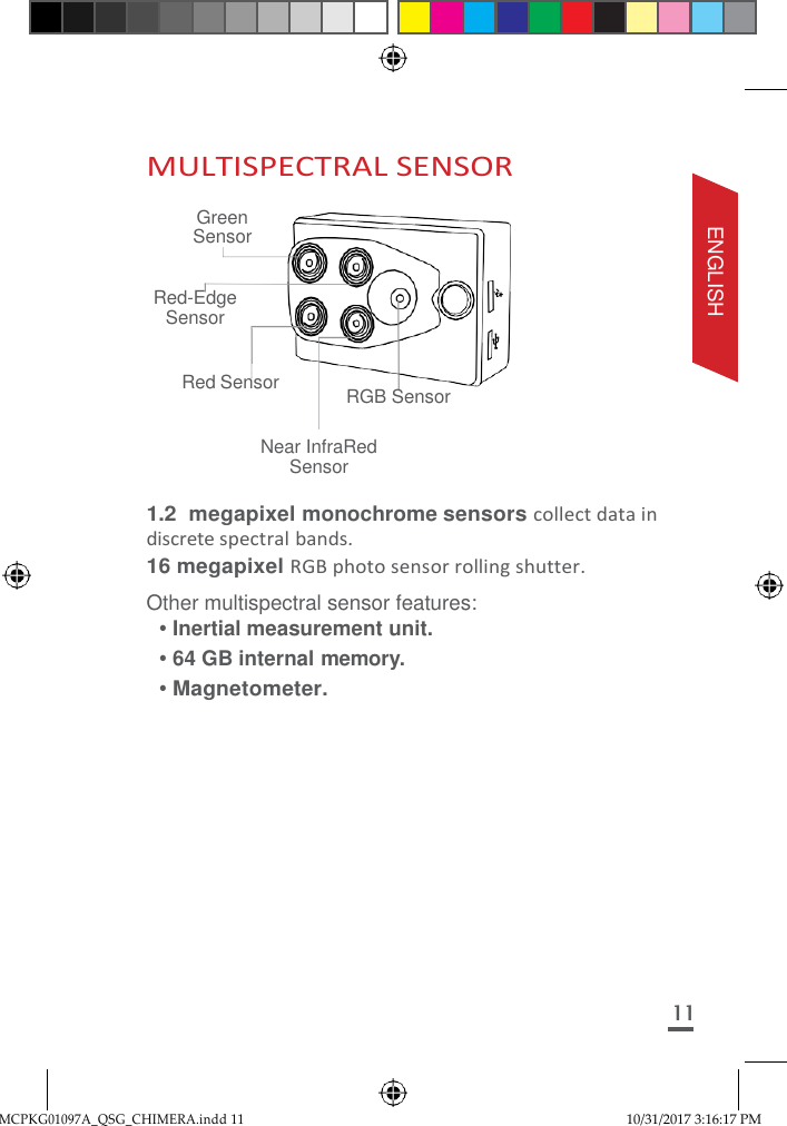 MCPKG01097A_QSG_CHIMERA.indd 11 10/31/2017 3:16:17 PM     MULTISPECTRAL SENSOR  Green Sensor  Red-Edge Sensor  Red Sensor  RGB Sensor  Near InfraRed Sensor  1.2 megapixel monochrome sensors collect data in discrete spectral bands. 16 megapixel RGB photo sensor rolling shutter. Other multispectral sensor features: • Inertial measurement unit. • 64 GB internal memory. • Magnetometer.            11 ENGLISH 