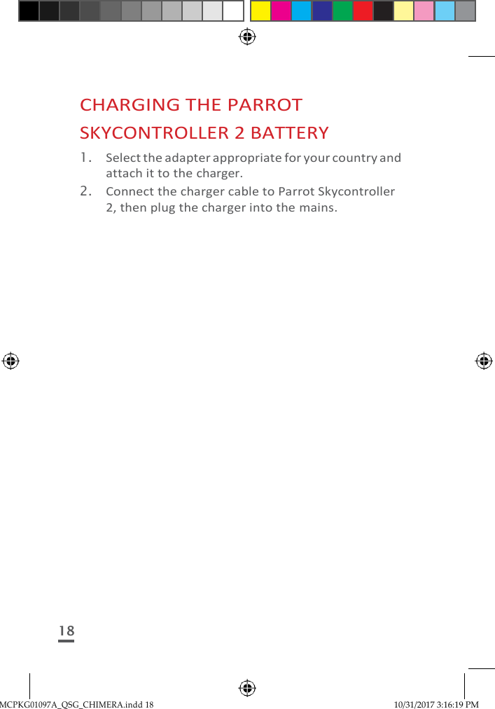 MCPKG01097A_QSG_CHIMERA.indd 18 10/31/2017 3:16:19 PM     CHARGING THE PARROT SKYCONTROLLER 2 BATTERY 1. Select the adapter appropriate for your country and attach it to the charger. 2. Connect the charger cable to Parrot Skycontroller 2, then plug the charger into the mains.                         18 