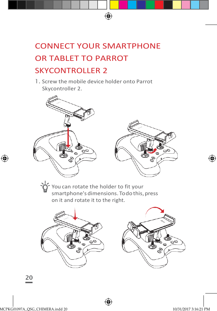 MCPKG01097A_QSG_CHIMERA.indd 20 10/31/2017 3:16:21 PM     CONNECT YOUR SMARTPHONE OR TABLET TO PARROT SKYCONTROLLER 2 1. Screw the mobile device holder onto Parrot Skycontroller 2.              You can rotate the holder to fit your smartphone&apos;s dimensions. To do this, press on it and rotate it to the right.         20 