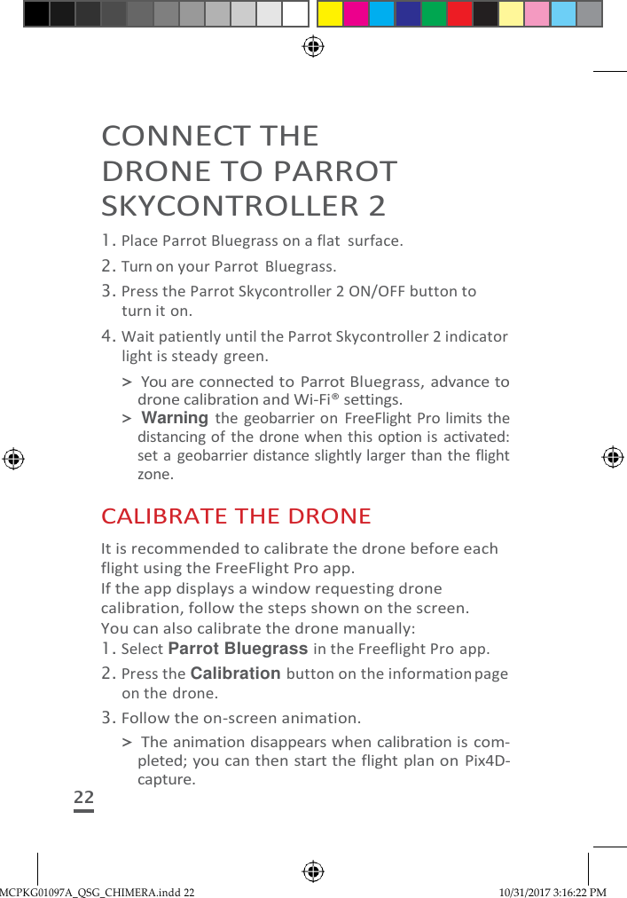 MCPKG01097A_QSG_CHIMERA.indd 22 10/31/2017 3:16:22 PM    CONNECT THE DRONE TO PARROT SKYCONTROLLER 2 1. Place Parrot Bluegrass on a flat  surface. 2. Turn on your Parrot  Bluegrass. 3. Press the Parrot Skycontroller 2 ON/OFF button to turn it on. 4. Wait patiently until the Parrot Skycontroller 2 indicator light is steady green. &gt; You are connected to Parrot Bluegrass, advance to drone calibration and Wi-Fi® settings. &gt; Warning the geobarrier on  FreeFlight Pro limits the distancing of the drone when this option is  activated: set a geobarrier distance slightly larger than the flight zone.  CALIBRATE THE DRONE It is recommended to calibrate the drone before each flight using the FreeFlight Pro app. If the app displays a window requesting drone calibration, follow the steps shown on the screen. You can also calibrate the drone manually: 1. Select Parrot Bluegrass in the Freeflight Pro app. 2. Press the Calibration button on the information page on the drone. 3. Follow the on-screen animation. &gt; The animation disappears when calibration is com- pleted; you can then  start the flight plan on Pix4D- capture. 22 