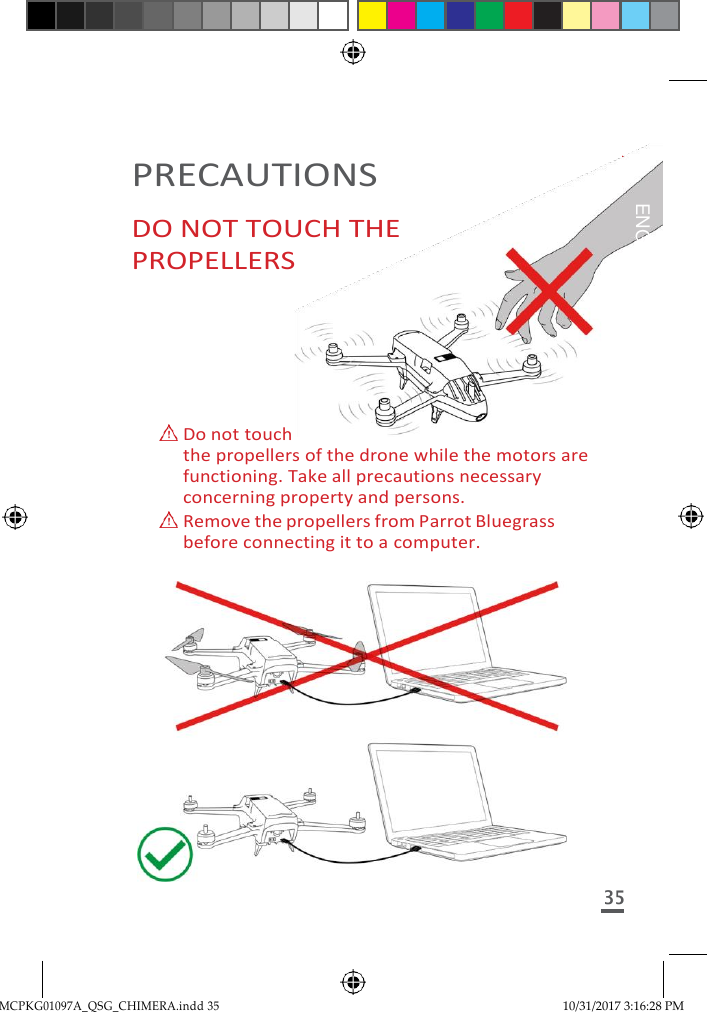 MCPKG01097A_QSG_CHIMERA.indd 35 10/31/2017 3:16:28 PM     PRECAUTIONS DO NOT TOUCH THE PROPELLERS       Do not touch the propellers of the drone while the motors are functioning. Take all precautions necessary concerning property and persons.  Remove the propellers from Parrot Bluegrass before connecting it to a computer.  35  ENGLISH 
