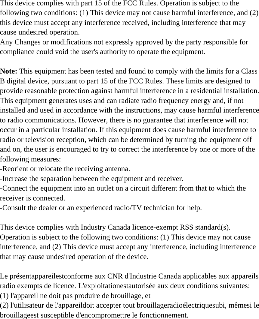 This device complies with part 15 of the FCC Rules. Operation is subject to the following two conditions: (1) This device may not cause harmful interference, and (2) this device must accept any interference received, including interference that may cause undesired operation. Any Changes or modifications not expressly approved by the party responsible for compliance could void the user&apos;s authority to operate the equipment.   Note: This equipment has been tested and found to comply with the limits for a Class B digital device, pursuant to part 15 of the FCC Rules. These limits are designed to provide reasonable protection against harmful interference in a residential installation. This equipment generates uses and can radiate radio frequency energy and, if not installed and used in accordance with the instructions, may cause harmful interference to radio communications. However, there is no guarantee that interference will not occur in a particular installation. If this equipment does cause harmful interference to radio or television reception, which can be determined by turning the equipment off and on, the user is encouraged to try to correct the interference by one or more of the following measures: -Reorient or relocate the receiving antenna. -Increase the separation between the equipment and receiver. -Connect the equipment into an outlet on a circuit different from that to which the receiver is connected. -Consult the dealer or an experienced radio/TV technician for help.  This device complies with Industry Canada licence-exempt RSS standard(s).   Operation is subject to the following two conditions: (1) This device may not cause interference, and (2) This device must accept any interference, including interference that may cause undesired operation of the device.  Le présentappareilestconforme aux CNR d&apos;Industrie Canada applicables aux appareils radio exempts de licence. L&apos;exploitationestautorisée aux deux conditions suivantes:   (1) l&apos;appareil ne doit pas produire de brouillage, et   (2) l&apos;utilisateur de l&apos;appareildoit accepter tout brouillageradioélectriquesubi, mêmesi le brouillageest susceptible d&apos;encompromettre le fonctionnement.  