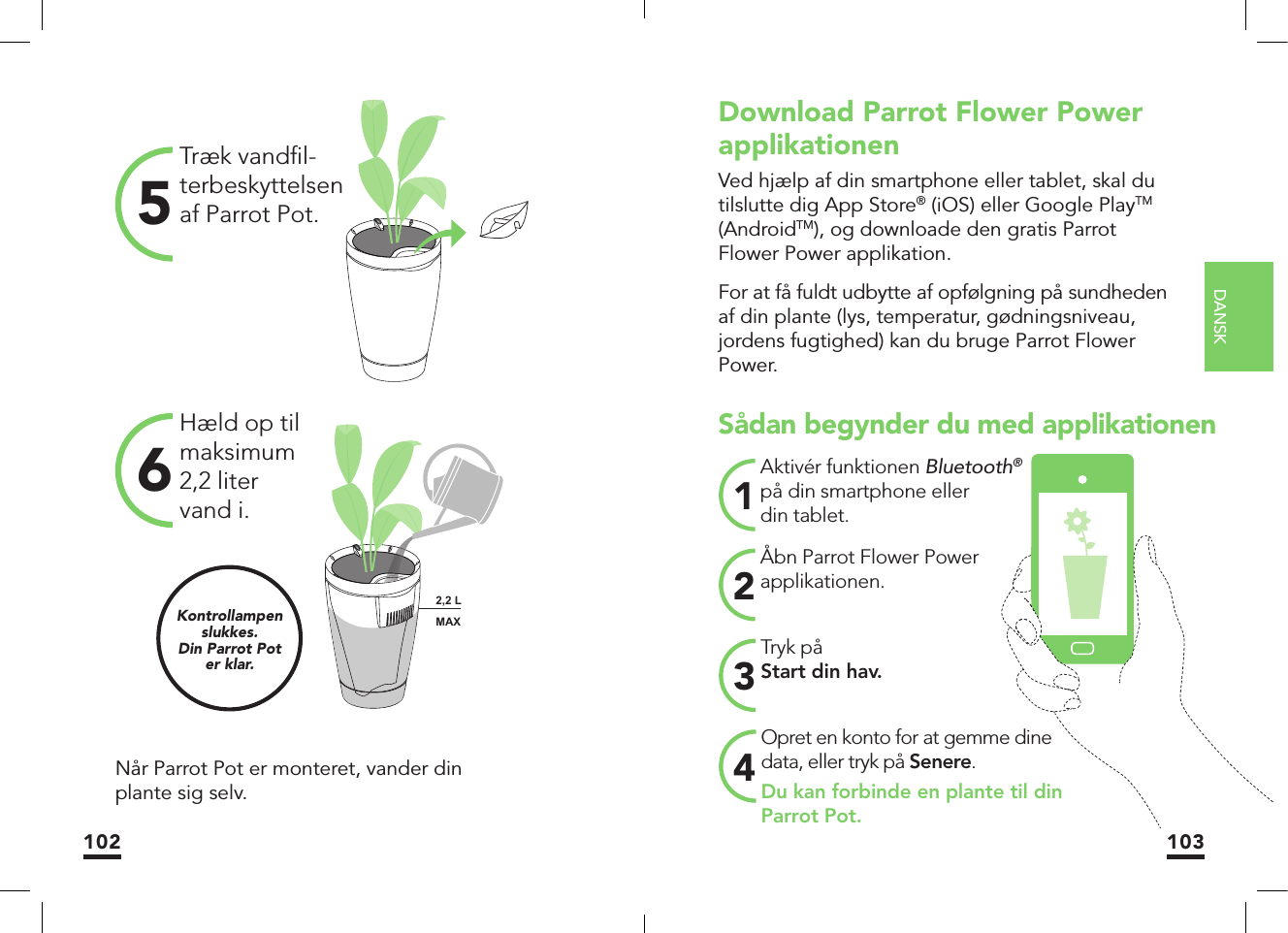 DANSK102 103Træk vandﬁ l-terbeskyttelsen af Parrot Pot.5Hæld op til maksimum 2,2 liter vand i.6Når Parrot Pot er monteret, vander din plante sig selv.Kontrollampen slukkes.Din Parrot Poter klar.MAX2,2 LMAXSådan begynder du med applikationenTryk påStart din hav.3Aktivér funktionen Bluetooth® på din smartphone eller din tablet. 1Åbn Parrot Flower Power applikationen. 2Opret en konto for at gemme dine data, eller tryk på Senere.Du kan forbinde en plante til din Parrot Pot.4Download Parrot Flower Power applikationenVed hjælp af din smartphone eller tablet, skal du tilslutte dig App Store® (iOS) eller Google PlayTM (AndroidTM), og downloade den gratis Parrot Flower Power applikation.For at få fuldt udbytte af opfølgning på sundheden af din plante (lys, temperatur, gødningsniveau, jordens fugtighed) kan du bruge Parrot Flower Power.MAX