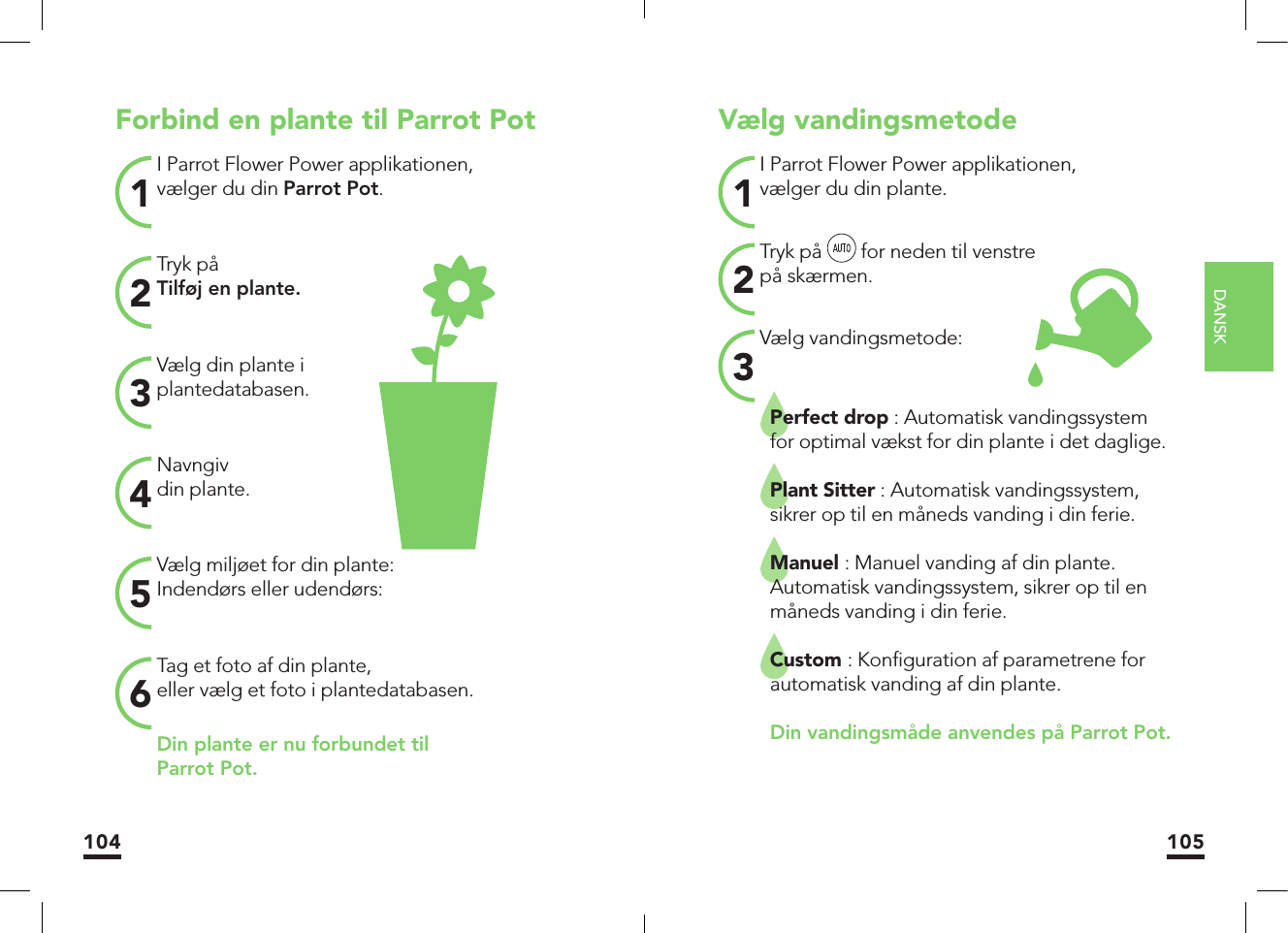 DANSK104 105Forbind en plante til Parrot PotI Parrot Flower Power applikationen, vælger du din Parrot Pot.1Vælg din plante iplantedatabasen.3Vælg miljøet for din plante:Indendørs eller udendørs:5Tryk påTilføj en plante.2Navngivdin plante.4Tag et foto af din plante,eller vælg et foto i plantedatabasen.6Din plante er nu forbundet tilParrot Pot.Vælg vandingsmetodeI Parrot Flower Power applikationen,vælger du din plante.1Vælg vandingsmetode:3Perfect drop : Automatisk vandingssystem for optimal vækst for din plante i det daglige.Plant Sitter : Automatisk vandingssystem, sikrer op til en måneds vanding i din ferie.Manuel : Manuel vanding af din plante. Automatisk vandingssystem, sikrer op til en måneds vanding i din ferie.Custom : Konﬁ guration af parametrene for automatisk vanding af din plante.    Din vandingsmåde anvendes på Parrot Pot.Tryk på   for neden til venstrepå skærmen.2