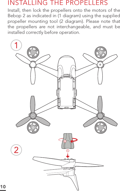 10INSTALLING THE PROPELLERSInstall, then lock the propellers onto the motors of the Bebop 2 as indicated in (1 diagram) using the supplied propeller mounting tool (2 diagram). Please note that the propellers are not interchangeable, and must be installed correctly before operation.12