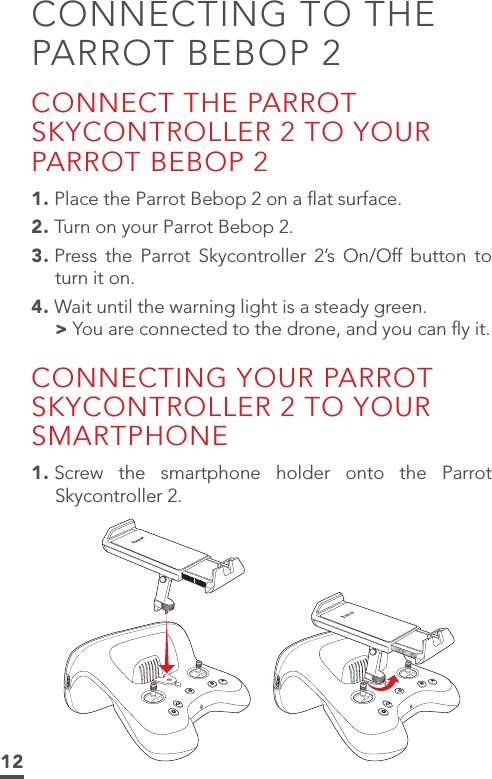 12CONNECTING TO THE PARROT BEBOP 2CONNECT THE PARROT SKYCONTROLLER 2 TO YOUR PARROT BEBOP 21. Place the Parrot Bebop 2 on a ﬂat surface.2. Turn on your Parrot Bebop 2.3. Press the Parrot Skycontroller 2’s On/Off button to turn it on.4. Wait until the warning light is a steady green. &gt;You are connected to the drone, and you can ﬂy it.CONNECTING YOUR PARROT SKYCONTROLLER 2 TO YOUR SMARTPHONE1. Screw the smartphone holder onto the Parrot Skycontroller 2.BABA