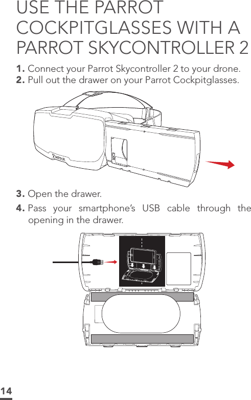 14USE THE PARROT COCKPITGLASSES WITH A PARROT SKYCONTROLLER 21. Connect your Parrot Skycontroller 2 to your drone.2. Pull out the drawer on your Parrot Cockpitglasses.3. Open the drawer.4. Pass your smartphone’s USB cable through the opening in the drawer.