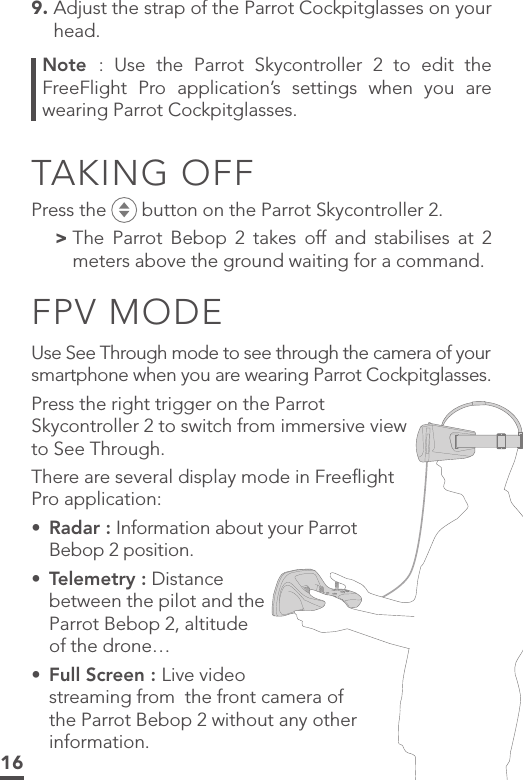 169.  Adjust the strap of the Parrot Cockpitglasses on your head.Note  : Use the Parrot Skycontroller 2 to edit the FreeFlight Pro application’s settings when you are wearing Parrot Cockpitglasses.TAKING OFFPress the   button on the Parrot Skycontroller 2. &gt; The Parrot Bebop 2 takes off and stabilises at 2  meters above the ground waiting for a command.FPV MODEUse See Through mode to see through the camera of your smartphone when you are wearing Parrot Cockpitglasses. Press the right trigger on the Parrot Skycontroller 2 to switch from immersive view to See Through.There are several display mode in Freeﬂight Pro application: •  Radar : Information about your Parrot Bebop 2 position.•  Telemetry : Distance between the pilot and the Parrot Bebop 2, altitude of the drone…•  Full Screen : Live video streaming from  the front camera of the Parrot Bebop 2 without any other information. 