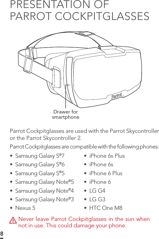 8PRESENTATION OF  PARROT COCKPITGLASSESDrawer for smartphoneParrot Cockpitglasses are used with the Parrot Skycontroller or the Parrot Skycontroller 2.Parrot Cockpitglasses are compatible with the following phones: •  iPhone 6s Plus •  iPhone 6s•  iPhone 6 Plus•  iPhone 6 •  LG G4•  LG G3•  HTC One M8•  Samsung Galaxy S®7•  Samsung Galaxy S®6•  Samsung Galaxy S®5•  Samsung Galaxy Note®5•  Samsung Galaxy Note®4•  Samsung Galaxy Note®3•  Nexus 5Never leave Parrot Cockpitglasses in the sun when not in use. This could damage your phone.