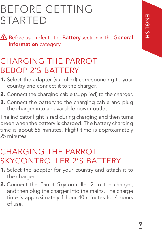 9ENGLISHBEFORE GETTING STARTED  Before use, refer to the Battery section in the General Information category. CHARGING THE PARROT  BEBOP 2’S BATTERY1. Select the adapter (supplied) corresponding to your country and connect it to the charger.2. Connect the charging cable (supplied) to the charger.3. Connect the battery to the charging cable and plug the charger into an available power outlet. The indicator light is red during charging and then turns green when the battery is charged. The battery charging time is about 55 minutes. Flight time is approximately 25 minutes.CHARGING THE PARROT SKYCONTROLLER 2’S BATTERY1. Select the adapter for your country and attach it to the charger.2. Connect the Parrot Skycontroller 2 to the charger, and then plug the charger into the mains. The charge time is approximately 1 hour 40 minutes for 4 hours of use.