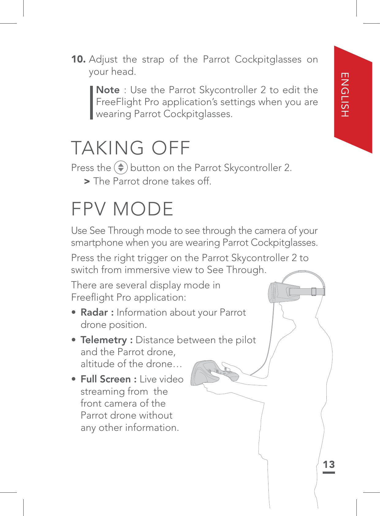 13ENGLISH10.  Adjust the strap of the Parrot Cockpitglasses on your head.Note : Use the Parrot Skycontroller 2 to edit the FreeFlight Pro application’s settings when you are wearing Parrot Cockpitglasses.TAKING OFFPress the   button on the Parrot Skycontroller 2. &gt; The Parrot drone takes off.FPV MODEUse See Through mode to see through the camera of your smartphone when you are wearing Parrot Cockpitglasses. Press the right trigger on the Parrot Skycontroller 2 to switch from immersive view to See Through.There are several display mode in Freeﬂight Pro application: • Radar : Information about your Parrot drone position.• Telemetry : Distance between the pilot and the Parrot drone,  altitude of the drone…•  Full Screen : Live video streaming from  the front camera of the Parrot drone without any other information. 