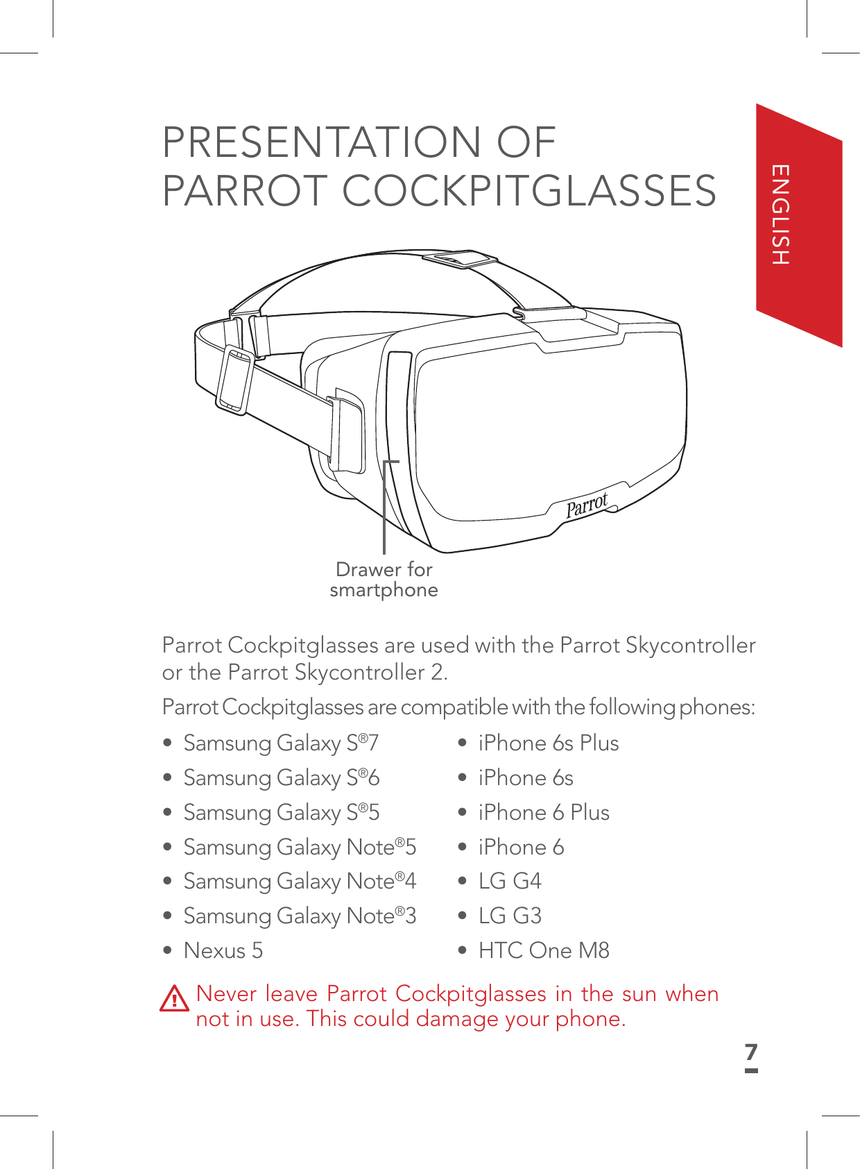 7ENGLISHPRESENTATION OF  PARROT COCKPITGLASSESDrawer for smartphoneParrot Cockpitglasses are used with the Parrot Skycontroller or the Parrot Skycontroller 2.Parrot Cockpitglasses are compatible with the following phones: •  iPhone 6s Plus • iPhone 6s•  iPhone 6 Plus• iPhone 6 • LG G4• LG G3•  HTC One M8•  Samsung Galaxy S®7•  Samsung Galaxy S®6•  Samsung Galaxy S®5•  Samsung Galaxy Note®5•  Samsung Galaxy Note®4•  Samsung Galaxy Note®3• Nexus 5Never leave Parrot Cockpitglasses in the sun when not in use. This could damage your phone.