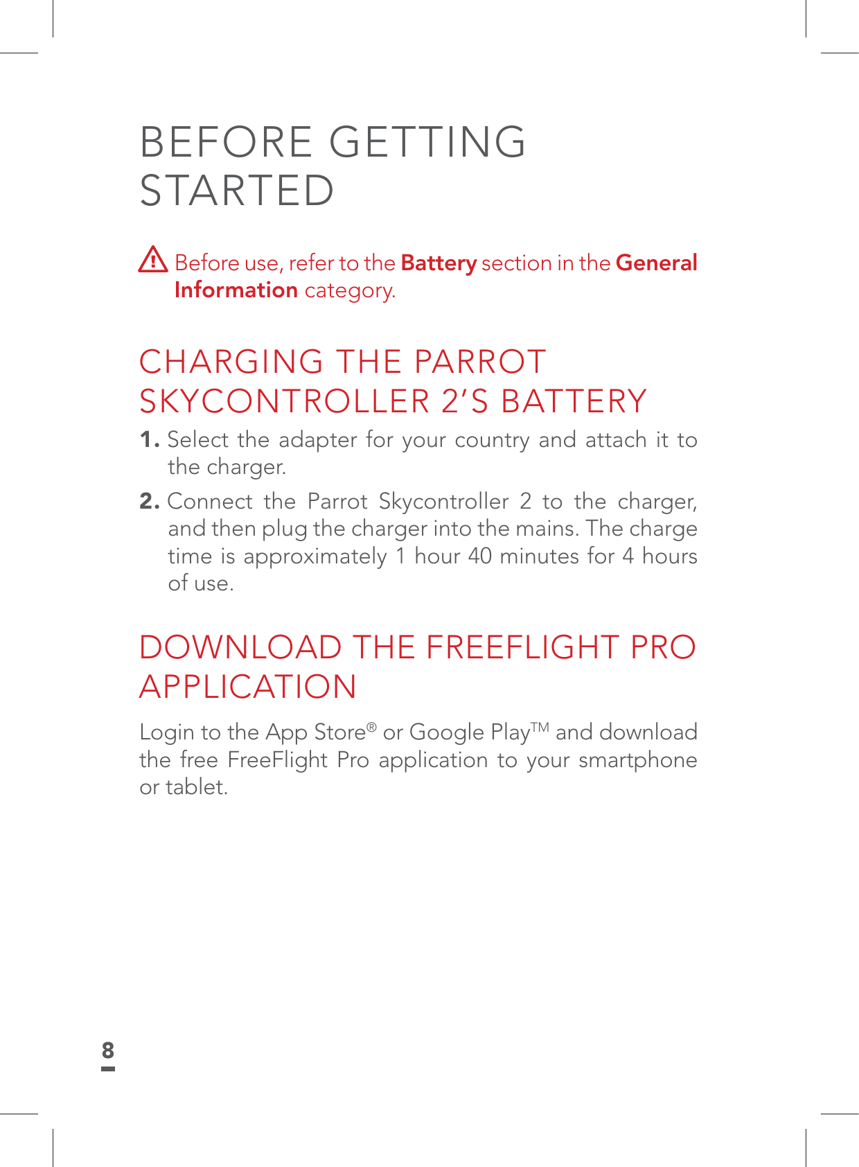 8BEFORE GETTING STARTED  Before use, refer to the Battery section in the General Information category. CHARGING THE PARROT SKYCONTROLLER 2’S BATTERY1. Select the adapter for your country and attach it to the charger.2. Connect the Parrot Skycontroller 2 to the charger, and then plug the charger into the mains. The charge time is approximately 1 hour 40 minutes for 4 hours of use.DOWNLOAD THE FREEFLIGHT PRO APPLICATIONLogin to the App Store® or Google PlayTM and download the free FreeFlight Pro application to your smartphone or tablet.