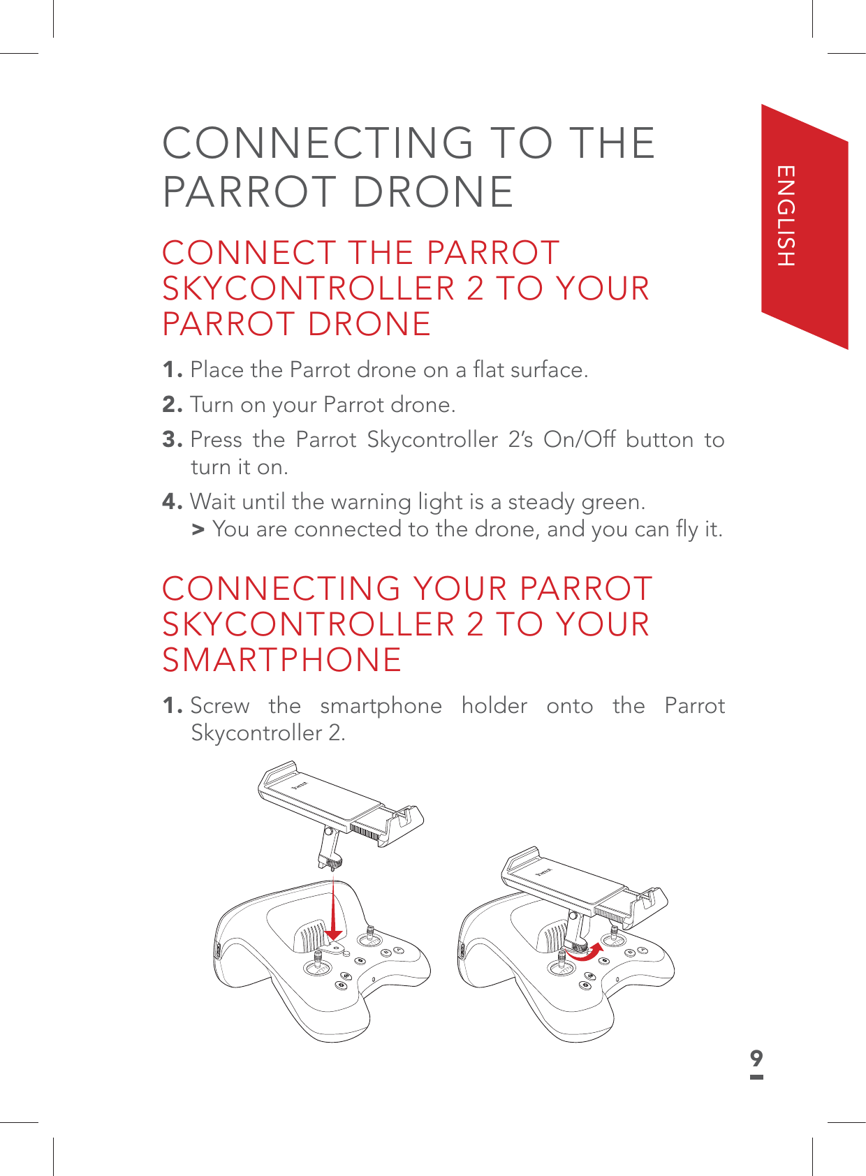 9ENGLISHCONNECTING TO THE PARROT DRONECONNECT THE PARROT SKYCONTROLLER 2 TO YOUR PARROT DRONE1. Place the Parrot drone on a ﬂat surface.2. Turn on your Parrot drone.3. Press the Parrot Skycontroller 2’s On/Off button to turn it on.4. Wait until the warning light is a steady green. &gt;You are connected to the drone, and you can ﬂy it.CONNECTING YOUR PARROT SKYCONTROLLER 2 TO YOUR SMARTPHONE1. Screw the smartphone holder onto the Parrot Skycontroller 2.BABA