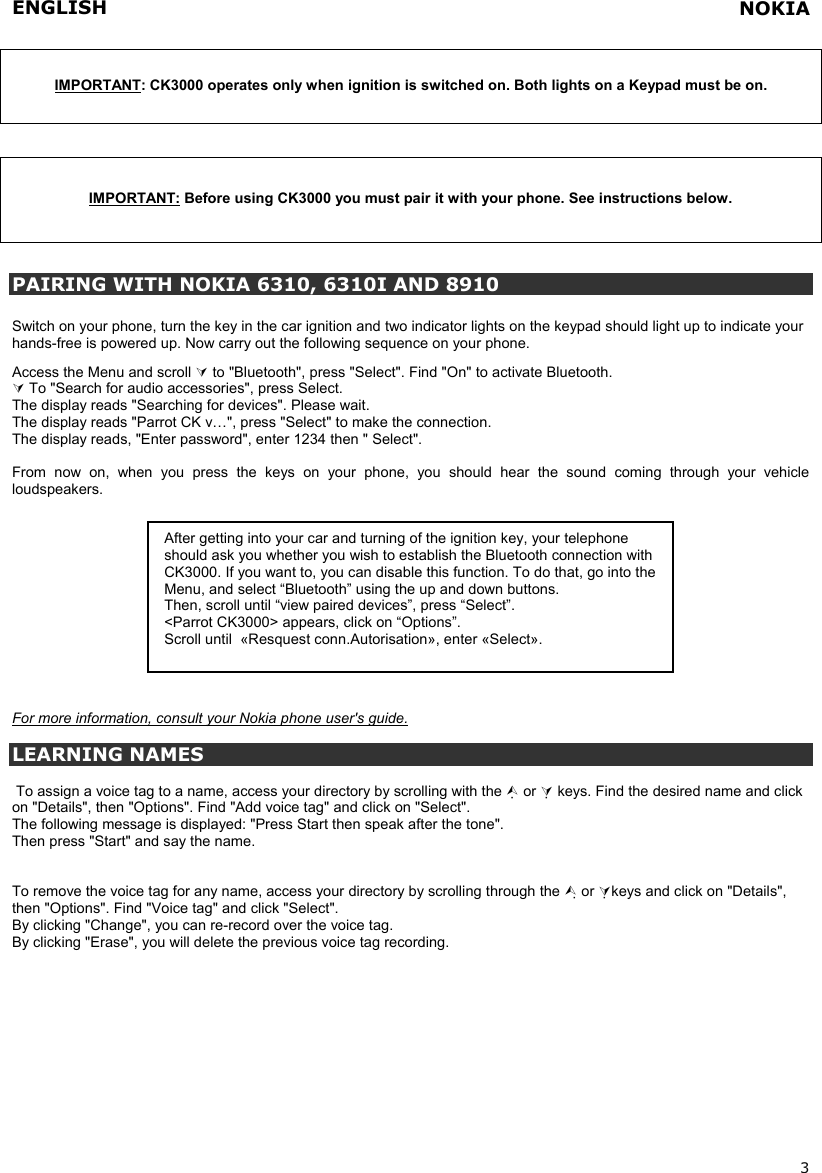 ENGLISH   3  IMPORTANT: CK3000 operates only when ignition is switched on. Both lights on a Keypad must be on.   IMPORTANT: Before using CK3000 you must pair it with your phone. See instructions below.   PAIRING WITH NOKIA 6310, 6310I AND 8910  Switch on your phone, turn the key in the car ignition and two indicator lights on the keypad should light up to indicate your hands-free is powered up. Now carry out the following sequence on your phone.   Access the Menu and scroll  to &quot;Bluetooth&quot;, press &quot;Select&quot;. Find &quot;On&quot; to activate Bluetooth.   To &quot;Search for audio accessories&quot;, press Select. The display reads &quot;Searching for devices&quot;. Please wait. The display reads &quot;Parrot CK v…&quot;, press &quot;Select&quot; to make the connection.  The display reads, &quot;Enter password&quot;, enter 1234 then &quot; Select&quot;.  From now on, when you press the keys on your phone, you should hear the sound coming through your vehicle loudspeakers.             For more information, consult your Nokia phone user&apos;s guide.  LEARNING NAMES   To assign a voice tag to a name, access your directory by scrolling with the  or  keys. Find the desired name and click on &quot;Details&quot;, then &quot;Options&quot;. Find &quot;Add voice tag&quot; and click on &quot;Select&quot;. The following message is displayed: &quot;Press Start then speak after the tone&quot;. Then press &quot;Start&quot; and say the name.   To remove the voice tag for any name, access your directory by scrolling through the  or keys and click on &quot;Details&quot;, then &quot;Options&quot;. Find &quot;Voice tag&quot; and click &quot;Select&quot;. By clicking &quot;Change&quot;, you can re-record over the voice tag. By clicking &quot;Erase&quot;, you will delete the previous voice tag recording.  After getting into your car and turning of the ignition key, your telephone should ask you whether you wish to establish the Bluetooth connection with CK3000. If you want to, you can disable this function. To do that, go into the Menu, and select “Bluetooth” using the up and down buttons. Then, scroll until “view paired devices”, press “Select”. &lt;Parrot CK3000&gt; appears, click on “Options”. Scroll until  «Resquest conn.Autorisation», enter «Select».  NOKIA