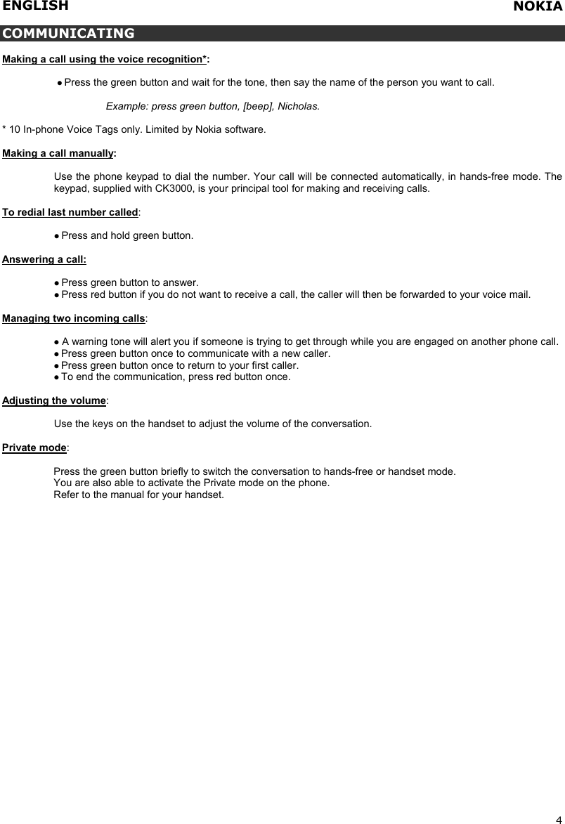 ENGLISH   4  COMMUNICATING  Making a call using the voice recognition*:    Press the green button and wait for the tone, then say the name of the person you want to call.  Example: press green button, [beep], Nicholas.  * 10 In-phone Voice Tags only. Limited by Nokia software.  Making a call manually:  Use the phone keypad to dial the number. Your call will be connected automatically, in hands-free mode. The keypad, supplied with CK3000, is your principal tool for making and receiving calls.  To redial last number called:    Press and hold green button.  Answering a call:   Press green button to answer.  Press red button if you do not want to receive a call, the caller will then be forwarded to your voice mail.   Managing two incoming calls:   A warning tone will alert you if someone is trying to get through while you are engaged on another phone call.  Press green button once to communicate with a new caller.   Press green button once to return to your first caller.  To end the communication, press red button once.  Adjusting the volume:  Use the keys on the handset to adjust the volume of the conversation.  Private mode:  Press the green button briefly to switch the conversation to hands-free or handset mode. You are also able to activate the Private mode on the phone. Refer to the manual for your handset.    NOKIA