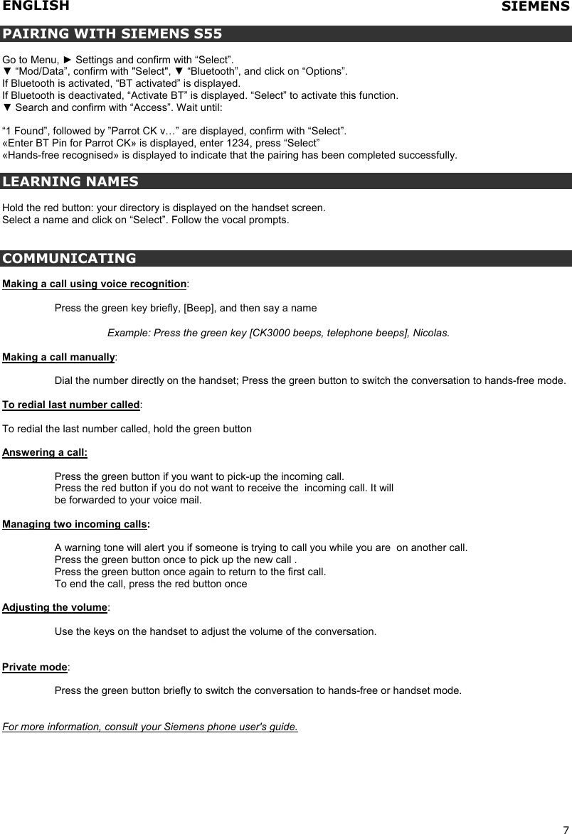 ENGLISH   7  PAIRING WITH SIEMENS S55  Go to Menu, ► Settings and confirm with “Select”. ▼ “Mod/Data”, confirm with &quot;Select&quot;, ▼ “Bluetooth”, and click on “Options”. If Bluetooth is activated, “BT activated” is displayed. If Bluetooth is deactivated, “Activate BT” is displayed. “Select” to activate this function. ▼ Search and confirm with “Access”. Wait until:  “1 Found”, followed by ”Parrot CK v…” are displayed, confirm with “Select”. «Enter BT Pin for Parrot CK» is displayed, enter 1234, press “Select” «Hands-free recognised» is displayed to indicate that the pairing has been completed successfully.  LEARNING NAMES  Hold the red button: your directory is displayed on the handset screen. Select a name and click on “Select”. Follow the vocal prompts.   COMMUNICATING  Making a call using voice recognition:   Press the green key briefly, [Beep], and then say a name  Example: Press the green key [CK3000 beeps, telephone beeps], Nicolas.  Making a call manually:   Dial the number directly on the handset; Press the green button to switch the conversation to hands-free mode.  To redial last number called:  To redial the last number called, hold the green button  Answering a call:  Press the green button if you want to pick-up the incoming call.  Press the red button if you do not want to receive the  incoming call. It will  be forwarded to your voice mail.  Managing two incoming calls:  A warning tone will alert you if someone is trying to call you while you are  on another call.  Press the green button once to pick up the new call .  Press the green button once again to return to the first call.  To end the call, press the red button once  Adjusting the volume:   Use the keys on the handset to adjust the volume of the conversation.   Private mode:     Press the green button briefly to switch the conversation to hands-free or handset mode.   For more information, consult your Siemens phone user&apos;s guide.  SIEMENS