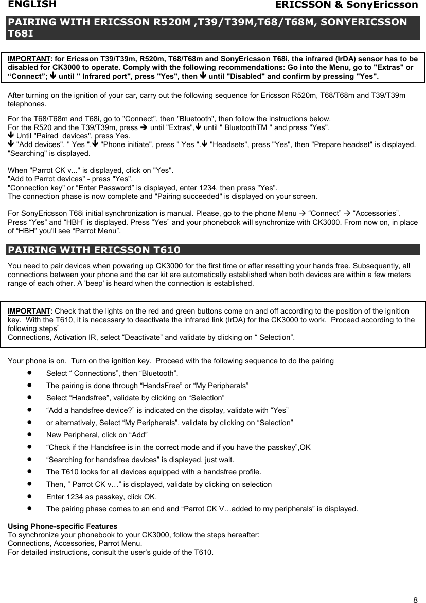 ENGLISH   8  PAIRING WITH ERICSSON R520M ,T39/T39M,T68/T68M, SONYERICSSON T68I   IMPORTANT: for Ericsson T39/T39m, R520m, T68/T68m and SonyEricsson T68i, the infrared (IrDA) sensor has to be disabled for CK3000 to operate. Comply with the following recommendations: Go into the Menu, go to &quot;Extras&quot; or “Connect”;  until &quot; Infrared port&quot;, press &quot;Yes&quot;, then  until &quot;Disabled&quot; and confirm by pressing &quot;Yes&quot;.  After turning on the ignition of your car, carry out the following sequence for Ericsson R520m, T68/T68m and T39/T39m telephones.  For the T68/T68m and T68i, go to &quot;Connect&quot;, then &quot;Bluetooth&quot;, then follow the instructions below. For the R520 and the T39/T39m, press  until &quot;Extras&quot;, until &quot; BluetoothTM &quot; and press &quot;Yes&quot;.  Until &quot;Paired  devices&quot;, press Yes.   &quot;Add devices&quot;, &quot; Yes &quot;. &quot;Phone initiate&quot;, press &quot; Yes &quot;. &quot;Headsets&quot;, press &quot;Yes&quot;, then &quot;Prepare headset&quot; is displayed. &quot;Searching&quot; is displayed.  When &quot;Parrot CK v...&quot; is displayed, click on &quot;Yes&quot;. &quot;Add to Parrot devices&quot; - press &quot;Yes&quot;. &quot;Connection key&quot; or “Enter Password” is displayed, enter 1234, then press &quot;Yes&quot;. The connection phase is now complete and &quot;Pairing succeeded&quot; is displayed on your screen.  For SonyEricsson T68i initial synchronization is manual. Please, go to the phone Menu  “Connect”  “Accessories”. Press “Yes” and “HBH” is displayed. Press “Yes” and your phonebook will synchronize with CK3000. From now on, in place of “HBH” you’ll see “Parrot Menu”.  PAIRING WITH ERICSSON T610  You need to pair devices when powering up CK3000 for the first time or after resetting your hands free. Subsequently, all connections between your phone and the car kit are automatically established when both devices are within a few meters range of each other. A &apos;beep&apos; is heard when the connection is established.   IMPORTANT: Check that the lights on the red and green buttons come on and off according to the position of the ignition key.  With the T610, it is necessary to deactivate the infrared link (IrDA) for the CK3000 to work.  Proceed according to the following steps” Connections, Activation IR, select “Deactivate” and validate by clicking on “ Selection”.  Your phone is on.  Turn on the ignition key.  Proceed with the following sequence to do the pairing •  Select “ Connections”, then “Bluetooth”. •  The pairing is done through “HandsFree” or “My Peripherals”  •  Select “Handsfree”, validate by clicking on “Selection” •  “Add a handsfree device?” is indicated on the display, validate with “Yes” •  or alternatively, Select “My Peripherals”, validate by clicking on “Selection” •  New Peripheral, click on “Add” •  “Check if the Handsfree is in the correct mode and if you have the passkey”,OK •  “Searching for handsfree devices” is displayed, just wait. •  The T610 looks for all devices equipped with a handsfree profile. •  Then, “ Parrot CK v…” is displayed, validate by clicking on selection  •  Enter 1234 as passkey, click OK.  •  The pairing phase comes to an end and “Parrot CK V…added to my peripherals” is displayed.   Using Phone-specific Features To synchronize your phonebook to your CK3000, follow the steps hereafter: Connections, Accessories, Parrot Menu. For detailed instructions, consult the user’s guide of the T610.   ERICSSON &amp; SonyEricsson