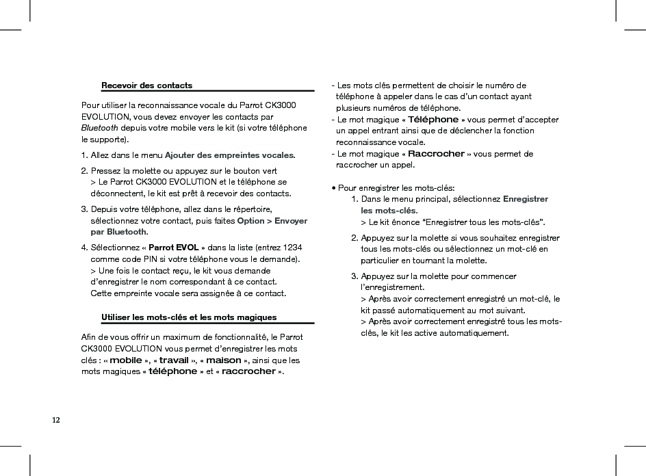  Recevoir des contacts     Pour utiliser la reconnaissance vocale du Parrot CK3000 EVOLUTION, vous devez envoyer les contacts par Bluetooth depuis votre mobile vers le kit (si votre téléphone le supporte).1. Allez dans le menu Ajouter des empreintes vocales. 2. Pressez la molette ou appuyez sur le bouton vert     &gt; Le Parrot CK3000 EVOLUTION et le téléphone se      déconnectent, le kit est prêt à recevoir des contacts. 3. Depuis votre téléphone, allez dans le répertoire,     sélectionnez votre contact, puis faites Option &gt; Envoyer      par Bluetooth. 4. Sélectionnez « Parrot EVOL » dans la liste (entrez 1234      comme code PIN si votre téléphone vous le demande).     &gt; Une fois le contact reçu, le kit vous demande     d’enregistrer le nom correspondant à ce contact.     Cette empreinte vocale sera assignée à ce contact.   Utiliser les mots-clés et les mots magiques   Aﬁn de vous offrir un maximum de fonctionnalité, le Parrot CK3000 EVOLUTION vous permet d’enregistrer les mots clés : « mobile », « travail », « maison », ainsi que les mots magiques « téléphone » et « raccrocher ».- Les mots clés permettent de choisir le numéro de   téléphone à appeler dans le cas d’un contact ayant   plusieurs numéros de téléphone.- Le mot magique « Téléphone » vous permet d’accepter    un appel entrant ainsi que de déclencher la fonction  reconnaissance vocale.- Le mot magique « Raccrocher » vous permet de    raccrocher un appel.• Pour enregistrer les mots-clés:  1. Dans le menu principal, sélectionnez Enregistrer       les mots-clés.      &gt; Le kit énonce “Enregistrer tous les mots-clés”.  2. Appuyez sur la molette si vous souhaitez enregistrer        tous les mots-clés ou sélectionnez un mot-clé en        particulier en tournant la molette.  3. Appuyez sur la molette pour commencer       l’enregistrement.      &gt; Après avoir correctement enregistré un mot-clé, le        kit passé automatiquement au mot suivant.      &gt; Après avoir correctement enregistré tous les mots-       clés, le kit les active automatiquement.12