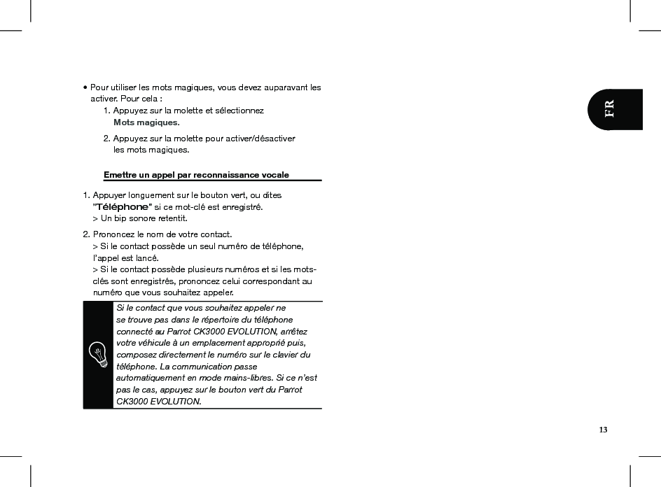 • Pour utiliser les mots magiques, vous devez auparavant les     activer. Pour cela :  1. Appuyez sur la molette et sélectionnez       Mots magiques.  2. Appuyez sur la molette pour activer/désactiver       les mots magiques.  Emettre un appel par reconnaissance vocale   1. Appuyer longuement sur le bouton vert, ou dites     ”Téléphone” si ce mot-clé est enregistré.    &gt; Un bip sonore retentit.2. Prononcez le nom de votre contact.     &gt; Si le contact possède un seul numéro de téléphone,      l’appel est lancé.     &gt; Si le contact possède plusieurs numéros et si les mots-      clés sont enregistrés, prononcez celui correspondant au      numéro que vous souhaitez appeler.  Si le contact que vous souhaitez appeler ne se trouve pas dans le répertoire du téléphone connecté au Parrot CK3000 EVOLUTION, arrêtez votre véhicule à un emplacement approprié puis, composez directement le numéro sur le clavier du téléphone. La communication passe automatiquement en mode mains-libres. Si ce n’est pas le cas, appuyez sur le bouton vert du Parrot CK3000 EVOLUTION.      13