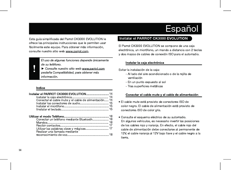 Esta guía simpliﬁcada del Parrot CK3000 EVOLUTION le ofrece las principales instrucciones que le permiten usar fácilmente este equipo. Para obtener más información, consulte nuestro sitio web www.parrot.com. El uso de algunas funciones depende únicamente de su teléfono.  ► Consulte nuestro sitio web www.parrot.com  pestaña Compatibilidad, para obtener más información.   Indice           Instalar el PARROT CK3000 EVOLUTION...........................   Instalar la caja electrónica...........................................   Conectar el cable mute y el cable de alimentación.....   Instalar los conectores de audio..................................   Instalar el micrófono.....................................................   IInstalar el teclado........................................................ Utilizar el modo Teléfono.....................................................   Conectar un teléfono mediante Bluetooth...................   Mandos........................................................................   Recibir contactos.........................................................   Utilizar las palabras clave y mágicas...........................   Realizar una llamada mediante   reconocimiento de voz.................................................    14 14 14 15 15 1516 16 16 17 17 18  El Parrot CK3000 EVOLUTION se compone de una caja electrónica, un micrófono, un mando a distancia con 2 teclas y dos mazos de cables de conexión ISO para el autorradio.  Instalar la caja electrónica     Evitar la instalación de la caja:   - Al lado del aire acondicionado o de la rejilla de            ventilación   - En un punto expuesto al sol  - Tras superﬁcies metálicas  Conectar el cable mute y el cable de alimentación • El cable mute está provisto de conectores ISO de    color negro. El cable de alimentación está provisto de     conectores ISO de color gris. • Consulte el esquema eléctrico de su autorradio.   En algunos vehículos, es necesario invertir las posiciones     de los cables rojo y naranja. En efecto, el cable rojo del     cable de alimentación debe conectarse al permanente de       12V, el cable naranja al 12V bajo llave y el cable negro a la     tierra.     Español   Instalar el PARROT CK3000 EVOLUTION14