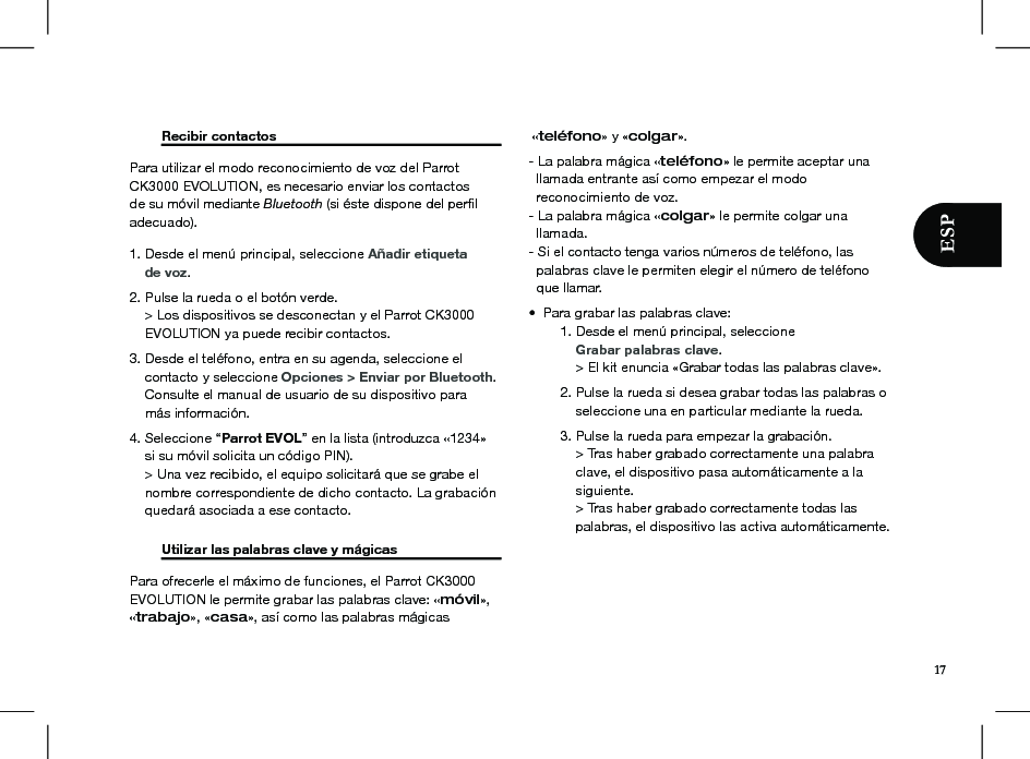   Recibir contactos       Para utilizar el modo reconocimiento de voz del Parrot CK3000 EVOLUTION, es necesario enviar los contactos de su móvil mediante Bluetooth (si éste dispone del perﬁl adecuado).1. Desde el menú principal, seleccione Añadir etiqueta     de voz. 2. Pulse la rueda o el botón verde.     &gt; Los dispositivos se desconectan y el Parrot CK3000      EVOLUTION ya puede recibir contactos. 3. Desde el teléfono, entra en su agenda, seleccione el      contacto y seleccione Opciones &gt; Enviar por Bluetooth.      Consulte el manual de usuario de su dispositivo para     más información. 4. Seleccione “Parrot EVOL” en la lista (introduzca «1234»      si su móvil solicita un código PIN).     &gt; Una vez recibido, el equipo solicitará que se grabe el      nombre correspondiente de dicho contacto. La grabación      quedará asociada a ese contacto.  Utilizar las palabras clave y mágicas   Para ofrecerle el máximo de funciones, el Parrot CK3000 EVOLUTION le permite grabar las palabras clave: «móvil», «trabajo», «casa», así como las palabras mágicas «teléfono» y «colgar». - La palabra mágica «teléfono» le permite aceptar una    llamada entrante así como empezar el modo   reconocimiento de voz.- La palabra mágica «colgar» le permite colgar una       llamada.- Si el contacto tenga varios números de teléfono, las    palabras clave le permiten elegir el número de teléfono   que llamar.•  Para grabar las palabras clave:  1. Desde el menú principal, seleccione       Grabar palabras clave.      &gt; El kit enuncia «Grabar todas las palabras clave».  2. Pulse la rueda si desea grabar todas las palabras o        seleccione una en particular mediante la rueda.  3. Pulse la rueda para empezar la grabación.      &gt; Tras haber grabado correctamente una palabra        clave, el dispositivo pasa automáticamente a la        siguiente.      &gt; Tras haber grabado correctamente todas las        palabras, el dispositivo las activa automáticamente.17