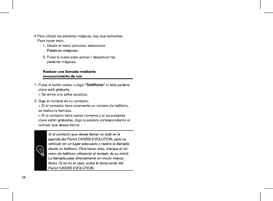 Si el contacto que desea llamar no está en la agenda del Parrot CK3000 EVOLUTION, pare su vehículo en un lugar adecuado y realice la llamada desde su teléfono. Para hacer esto, marque el nú-mero de teléfono utilizando el teclado de su móvil. La llamada pasa directamente en modo manos libres. Si no es el caso, pulse la tecla verde del Parrot CK3000 EVOLUTION.• Para utilizar las palabras mágicas, hay que activarlas.    Para hacer esto:  1. Desde el menú principal, seleccione       Palabras mágicas.  2. Pulse la rueda para activar / desactivar las       palabras mágicas.  Realizar una llamada mediante   reconocimiento de voz     1. Pulse el botón verde, o diga “Teléfono” si esta palabra      clave está grabada.    &gt; Se emite una señal acústica.2. Diga el nombre de su contacto.     &gt; Si el contacto tiene solamente un número de teléfono,       se realiza la llamada.     &gt; Si el contacto tiene varios números y si las palabras      clave están grabadas, diga la palabra correspondiente al      número que desea llamar. 18