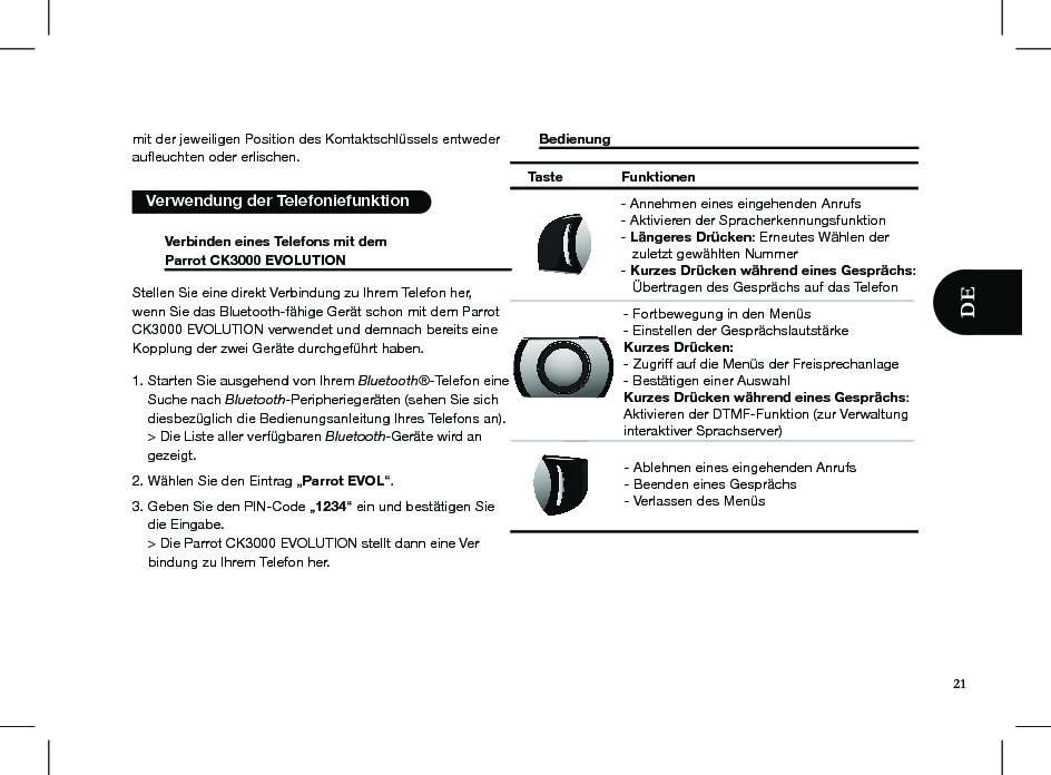 mit der jeweiligen Position des Kontaktschlüssels entweder auﬂeuchten oder erlischen.   Verwendung der Telefoniefunktion  Verbinden eines Telefons mit dem   Parrot CK3000 EVOLUTION     Stellen Sie eine direkt Verbindung zu Ihrem Telefon her, wenn Sie das Bluetooth-fähige Gerät schon mit dem Parrot CK3000 EVOLUTION verwendet und demnach bereits eine Kopplung der zwei Geräte durchgeführt haben.1. Starten Sie ausgehend von Ihrem Bluetooth®-Telefon eine      Suche nach Bluetooth-Peripheriegeräten (sehen Sie sich      diesbezüglich die Bedienungsanleitung Ihres Telefons an).     &gt; Die Liste aller verfügbaren Bluetooth-Geräte wird an      gezeigt.2. Wählen Sie den Eintrag „Parrot EVOL“.3. Geben Sie den PIN-Code „1234“ ein und bestätigen Sie      die Eingabe.    &gt; Die Parrot CK3000 EVOLUTION stellt dann eine Ver     bindung zu Ihrem Telefon her. Bedienung          Taste Funktionen- Fortbewegung in den Menüs - Einstellen der GesprächslautstärkeKurzes Drücken:  - Zugriff auf die Menüs der Freisprechanlage- Bestätigen einer AuswahlKurzes Drücken während eines Gesprächs: Aktivieren der DTMF-Funktion (zur Verwaltung interaktiver Sprachserver)- Annehmen eines eingehenden Anrufs- Aktivieren der Spracherkennungsfunktion- Längeres Drücken: Erneutes Wählen der    zuletzt gewählten Nummer- Kurzes Drücken während eines Gesprächs:    Übertragen des Gesprächs auf das Telefon- Ablehnen eines eingehenden Anrufs- Beenden eines Gesprächs- Verlassen des Menüs21