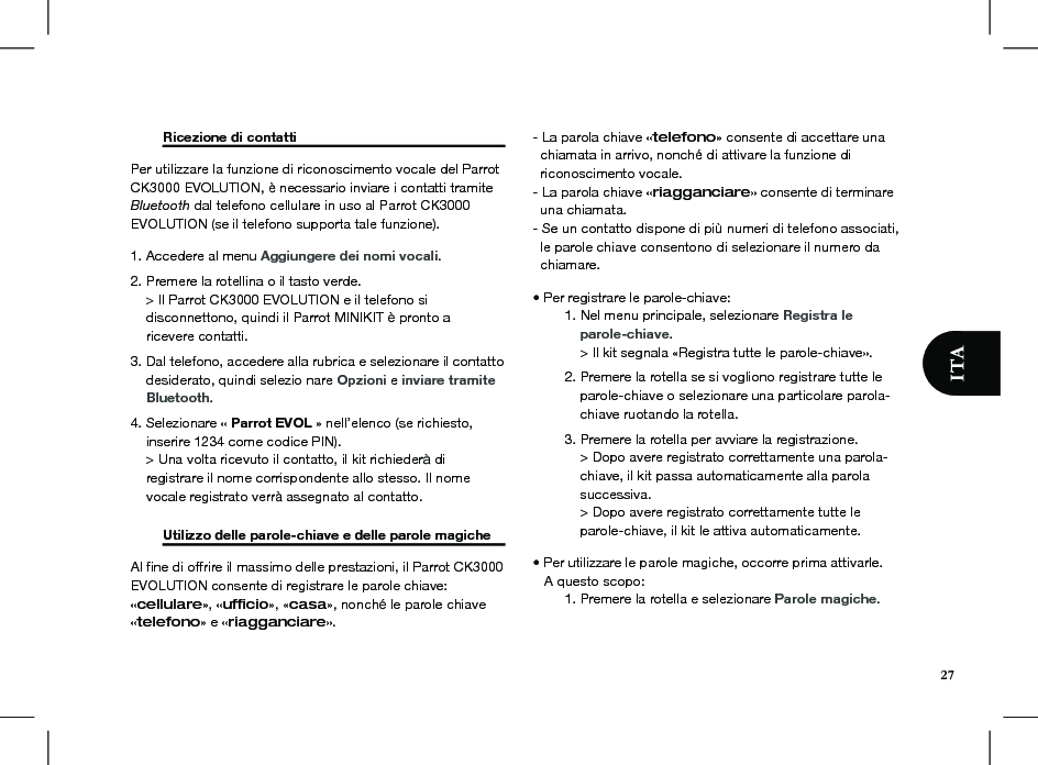 27  Ricezione di contatti     Per utilizzare la funzione di riconoscimento vocale del Parrot CK3000 EVOLUTION, è necessario inviare i contatti tramite Bluetooth dal telefono cellulare in uso al Parrot CK3000 EVOLUTION (se il telefono supporta tale funzione).1. Accedere al menu Aggiungere dei nomi vocali. 2. Premere la rotellina o il tasto verde.     &gt; Il Parrot CK3000 EVOLUTION e il telefono si     disconnettono, quindi il Parrot MINIKIT è pronto a     ricevere contatti. 3. Dal telefono, accedere alla rubrica e selezionare il contatto        desiderato, quindi selezio nare Opzioni e inviare tramite      Bluetooth. 4. Selezionare « Parrot EVOL » nell’elenco (se richiesto,      inserire 1234 come codice PIN).      &gt; Una volta ricevuto il contatto, il kit richiederà di     registrare il nome corrispondente allo stesso. Il nome        vocale registrato verrà assegnato al contatto.  Utilizzo delle parole-chiave e delle parole magiche Al ﬁne di offrire il massimo delle prestazioni, il Parrot CK3000 EVOLUTION consente di registrare le parole chiave: «cellulare», «ufﬁcio», «casa», nonché le parole chiave «telefono» e «riagganciare». - La parola chiave «telefono» consente di accettare una      chiamata in arrivo, nonché di attivare la funzione di   riconoscimento vocale. - La parola chiave «riagganciare» consente di terminare    una chiamata. - Se un contatto dispone di più numeri di telefono associati,    le parole chiave consentono di selezionare il numero da    chiamare.• Per registrare le parole-chiave:  1. Nel menu principale, selezionare Registra le       parole-chiave.      &gt; Il kit segnala «Registra tutte le parole-chiave».  2. Premere la rotella se si vogliono registrare tutte le        parole-chiave o selezionare una particolare parola-       chiave ruotando la rotella.  3. Premere la rotella per avviare la registrazione.      &gt; Dopo avere registrato correttamente una parola-       chiave, il kit passa automaticamente alla parola        successiva.      &gt; Dopo avere registrato correttamente tutte le        parole-chiave, il kit le attiva automaticamente.• Per utilizzare le parole magiche, occorre prima attivarle.    A questo scopo:  1. Premere la rotella e selezionare Parole magiche. 