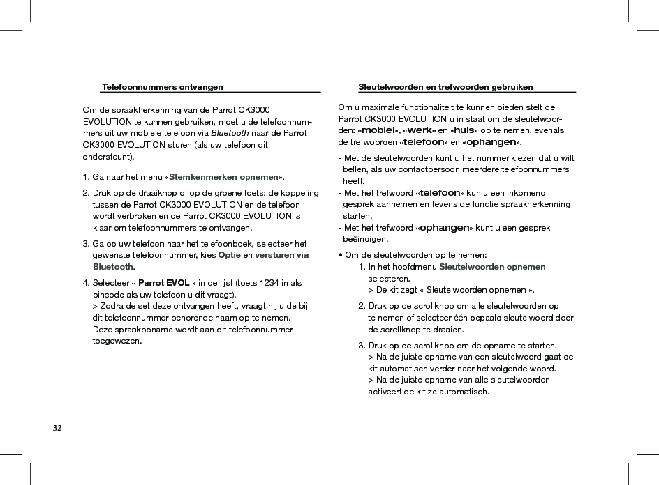         Telefoonnummers ontvangen     Om de spraakherkenning van de Parrot CK3000 EVOLUTION te kunnen gebruiken, moet u de telefoonnum-mers uit uw mobiele telefoon via Bluetooth naar de Parrot CK3000 EVOLUTION sturen (als uw telefoon dit ondersteunt).1. Ga naar het menu «Stemkenmerken opnemen». 2. Druk op de draaiknop of op de groene toets: de koppeling      tussen de Parrot CK3000 EVOLUTION en de telefoon      wordt verbroken en de Parrot CK3000 EVOLUTION is      klaar om telefoonnummers te ontvangen. 3. Ga op uw telefoon naar het telefoonboek, selecteer het      gewenste telefoonnummer, kies Optie en versturen via      Bluetooth. 4. Selecteer « Parrot EVOL » in de lijst (toets 1234 in als      pincode als uw telefoon u dit vraagt).     &gt; Zodra de set deze ontvangen heeft, vraagt hij u de bij      dit telefoonnummer behorende naam op te nemen.     Deze spraakopname wordt aan dit telefoonnummer      toegewezen.  Sleutelwoorden en trefwoorden gebruiken   Om u maximale functionaliteit te kunnen bieden stelt de Parrot CK3000 EVOLUTION u in staat om de sleutelwoor-den: «mobiel», «werk» en «huis» op te nemen, evenals de trefwoorden «telefoon» en «ophangen».- Met de sleutelwoorden kunt u het nummer kiezen dat u wilt    bellen, als uw contactpersoon meerdere telefoonnummers    heeft.- Met het trefwoord «telefoon» kun u een inkomend     gesprek aannemen en tevens de functie spraakherkenning    starten.- Met het trefwoord «ophangen» kunt u een gesprek    beëindigen.• Om de sleutelwoorden op te nemen:  1. In het hoofdmenu Sleutelwoorden opnemen       selecteren.      &gt; De kit zegt « Sleutelwoorden opnemen ».  2. Druk op de scrollknop om alle sleutelwoorden op        te nemen of selecteer één bepaald sleutelwoord door        de scrollknop te draaien.  3. Druk op de scrollknop om de opname te starten.      &gt; Na de juiste opname van een sleutelwoord gaat de        kit automatisch verder naar het volgende woord.      &gt; Na de juiste opname van alle sleutelwoorden        activeert de kit ze automatisch.32