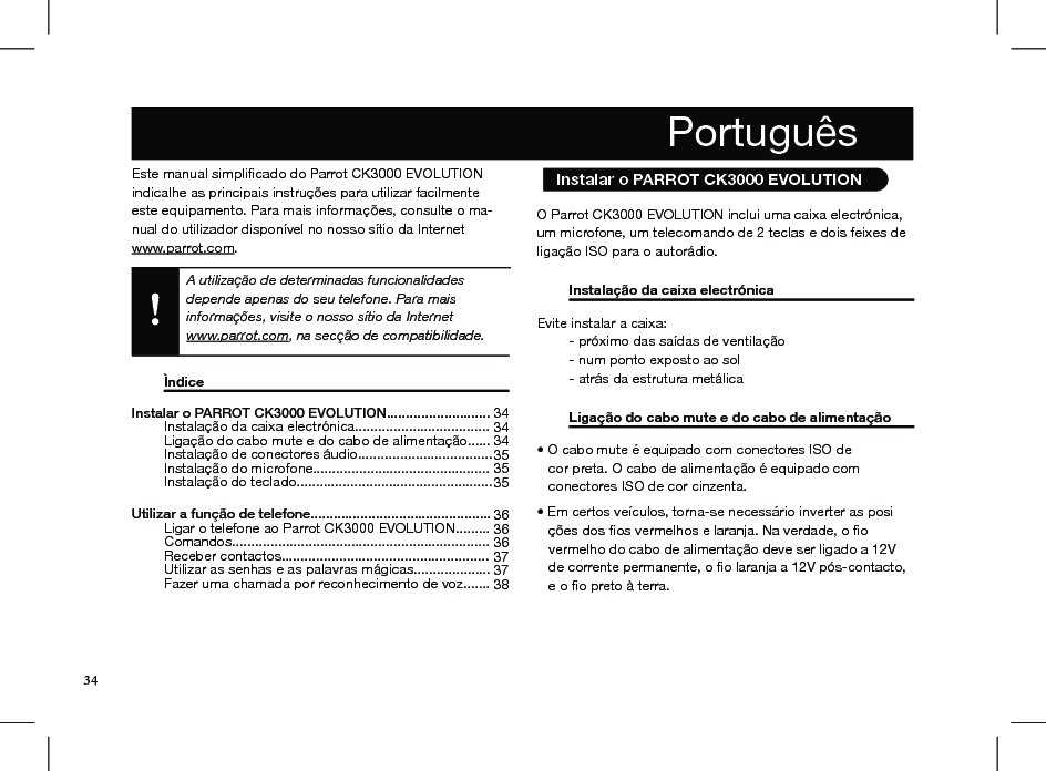 Instalar o PARROT CK3000 EVOLUTION...........................   Instalação da caixa electrónica...................................   Ligação do cabo mute e do cabo de alimentação......   Instalação de conectores áudio...................................   Instalação do microfone..............................................   Instalação do teclado...................................................  Utilizar a função de telefone...............................................   Ligar o telefone ao Parrot CK3000 EVOLUTION.........   Comandos...................................................................   Receber contactos......................................................   Utilizar as senhas e as palavras mágicas....................   Fazer uma chamada por reconhecimento de voz.......  34 34 34 35 35 35  36 36 36 37 37 3834Este manual simpliﬁcado do Parrot CK3000 EVOLUTION indicalhe as principais instruções para utilizar facilmente este equipamento. Para mais informações, consulte o ma-nual do utilizador disponível no nosso sítio da Internet  www.parrot.com.A utilização de determinadas funcionalidades depende apenas do seu telefone. Para mais informações, visite o nosso sítio da Internet  www.parrot.com, na secção de compatibilidade.  Ìndice           O Parrot CK3000 EVOLUTION inclui uma caixa electrónica, um microfone, um telecomando de 2 teclas e dois feixes de ligação ISO para o autorádio.  Instalação da caixa electrónica      Evite instalar a caixa:   - próximo das saídas de ventilação   - num ponto exposto ao sol   - atrás da estrutura metálica   Ligação do cabo mute e do cabo de alimentação • O cabo mute é equipado com conectores ISO de    cor preta. O cabo de alimentação é equipado com    conectores ISO de cor cinzenta.  • Em certos veículos, torna-se necessário inverter as posi    ções dos ﬁos vermelhos e laranja. Na verdade, o ﬁo     vermelho do cabo de alimentação deve ser ligado a 12V     de corrente permanente, o ﬁo laranja a 12V pós-contacto,     e o ﬁo preto à terra. Português  Instalar o PARROT CK3000 EVOLUTION