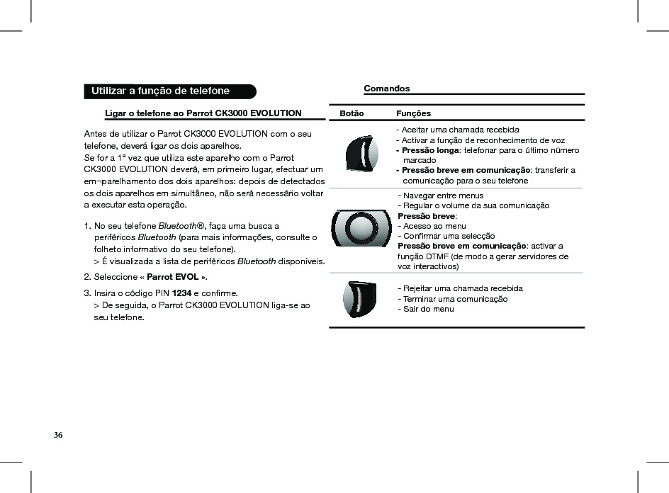      Ligar o telefone ao Parrot CK3000 EVOLUTION Antes de utilizar o Parrot CK3000 EVOLUTION com o seu telefone, deverá ligar os dois aparelhos. Se for a 1ª vez que utiliza este aparelho com o Parrot CK3000 EVOLUTION deverá, em primeiro lugar, efectuar um em¬parelhamento dos dois aparelhos: depois de detectados os dois aparelhos em simultâneo, não será necessário voltar a executar esta operação.1. No seu telefone Bluetooth®, faça uma busca a     periféricos Bluetooth (para mais informações, consulte o      folheto informativo do seu telefone).     &gt; É visualizada a lista de periféricos Bluetooth disponíveis.2. Seleccione « Parrot EVOL ».3. Insira o código PIN 1234 e conﬁrme.    &gt; De seguida, o Parrot CK3000 EVOLUTION liga-se ao      seu telefone. Comandos                            Utilizar a função de telefoneBotão  Funções- Navegar entre menus- Regular o volume da sua comunicaçãoPressão breve: - Acesso ao menu- Confirmar uma selecçãoPressão breve em comunicação: activar a função DTMF (de modo a gerar servidores de voz interactivos)- Aceitar uma chamada recebida- Activar a função de reconhecimento de voz- Pressão longa: telefonar para o último número    marcado- Pressão breve em comunicação: transferir a    comunicação para o seu telefone - Rejeitar uma chamada recebida - Terminar uma comunicação - Sair do menu36