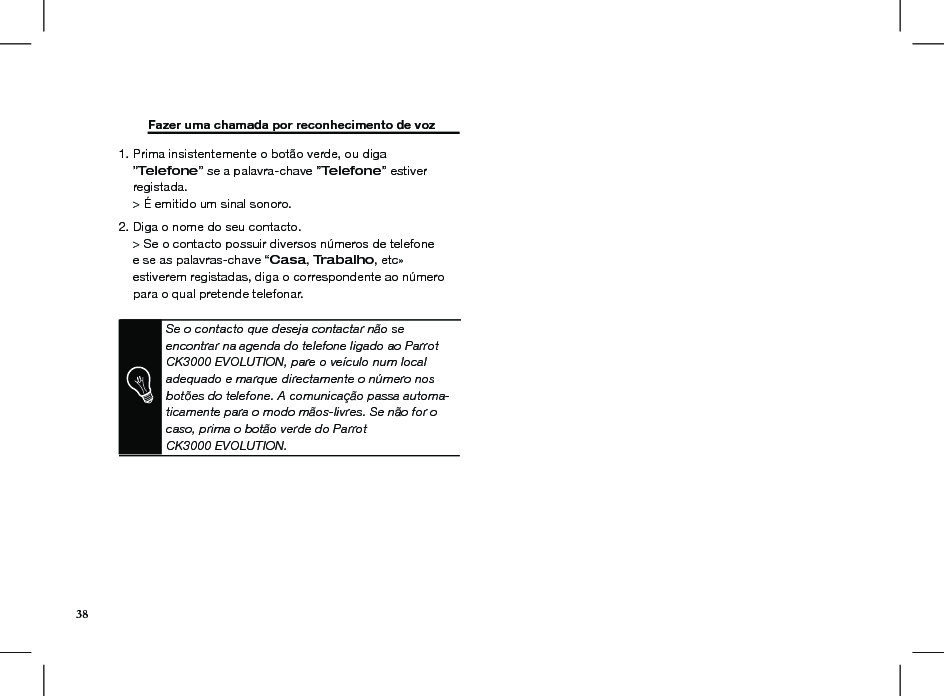  Fazer uma chamada por reconhecimento de voz 1. Prima insistentemente o botão verde, ou diga     ”Telefone” se a palavra-chave ”Telefone” estiver      registada.     &gt; É emitido um sinal sonoro.2. Diga o nome do seu contacto.     &gt; Se o contacto possuir diversos números de telefone      e se as palavras-chave “Casa, Trabalho, etc»     estiverem registadas, diga o correspondente ao número      para o qual pretende telefonar.Se o contacto que deseja contactar não se encontrar na agenda do telefone ligado ao Parrot CK3000 EVOLUTION, pare o veículo num local adequado e marque directamente o número nos botões do telefone. A comunicação passa automa-ticamente para o modo mãos-livres. Se não for o caso, prima o botão verde do Parrot CK3000 EVOLUTION.38