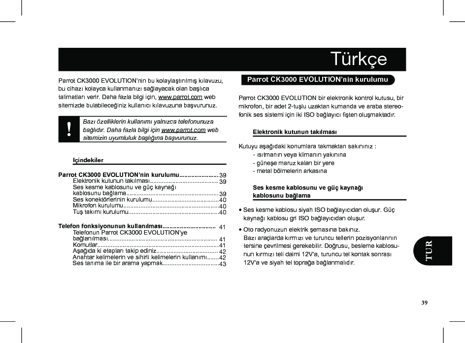 Parrot CK3000 EVOLUTION’nin bu kolaylaştırılmış kılavuzu, bu cihazı kolayca kullanmanızı sağlayacak olan başlıca talimatları verir. Daha fazla bilgi için, www.parrot.com web sitemizde bulabileceğiniz kullanıcı kılavuzuna başvurunuz.Bazı özelliklerin kullanımı yalnızca telefonunuza bağlıdır. Daha fazla bilgi için www.parrot.com web sitemizin uyumluluk başlığına başvurunuz.    Içindekiler                Parrot CK3000 EVOLUTION’nin kurulumu.......................   Elektronik kutunun takılması........................................   Ses kesme kablosunu ve güç kaynağı  kablosunu bağlama......................................................   Ses konektörlerinin kurulumu.......................................  Mikrofon kurulumu........................................................  Tuş takımı kurulumu.....................................................  Telefon fonksiyonunun kullanılması...............................  Telefonun Parrot CK3000 EVOLUTION’ye  bağlanılması................................................................  Komutlar.......................................................................  Aşağıda ki etapları takip ediniz....................................  Anahtar kelimelerin ve sihirli kelimelerin kullanımı.......   Ses tanıma ile bir arama yapmak.................................  39 39  39 40 4040  41  41 41 42 4243Parrot CK3000 EVOLUTION bir elektronik kontrol kutusu, bir mikrofon, bir adet 2-tuşlu uzaktan kumanda ve araba stereo-fonik ses sistemi için iki ISO bağlayıcı şten oluşmaktadır. Elektronik kutunun takılması     Kutuyu aşağıdaki konumlara takmaktan sakınınız :   - ısıtmanın veya klimanın yakınına   - güneşe maruz kalan bir yere   - metal bölmelerin arkasına  Ses kesme kablosunu ve güç kaynağı  kablosunu bağlama    • Ses kesme kablosu siyah ISO bağlayıcıdan oluşur. Güç     kaynağı kablosu gri ISO bağlayıcıdan oluşur.  • Oto radyonuzun elektrik şemasına bakınız.    Bazı araçlarda kırmızı ve turuncu tellerin pozisyonlarının     tersine çevrilmesi gerekebilir. Doğrusu, besleme kablosu-    nun kırmızı teli daimi 12V‘a, turuncu tel kontak sonrası     12V‘a ve siyah tel toprağa bağlanmalıdır. Türkçe  Parrot CK3000 EVOLUTION’nin kurulumu39