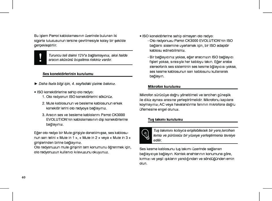 Bu işlem Parrot kablolamasının üzerinde bulunan iki sigorta tutucusunun tersine çevrilmesiyle kolay bir şekilde gerçekleştirilir. Turuncu teli daimi 12V‘a bağlamayınız, aksi halde aracın aküsünü boşaltma riskiniz vardır.  Ses konektörlerinin kurulumu     ► Daha fazla bilgi için, 4. sayfadaki çizime bakınız.• ISO konektörlerine sahip oto radyo:        1. Oto radyonun ISO konektörlerini sökünüz.         2. Mute kablosunun ve besleme kablosunun erkek              konektör lerini oto radyoya bağlayınız.        3. Aracın ses ve besleme kablolarını Parrot CK3000              EVOLUTION’nin kablolamasının dişi konektörlerine              bağlayınız.Eğer oto radyo bir Mute girişiyle donatılmışsa, ses kablosu-nun sarı telini « Mute in 1 », « Mute in 2 » veya « Mute in 3 » girişlerinden birine bağlayınız.Oto radyonuzun mute girişinin tam konumunu öğrenmek için, oto radyonuzun kullanıcı kılavuzunu okuyunuz.• ISO konektörlerine sahip olmayan oto radyo:          - Oto radyonuzu Parrot CK3000 EVOLUTION’nin ISO            bağlantı sistemine uyarlamak için, bir ISO adaptör            kablosu edinebilirsiniz.        - Bir bağlayıcınız yoksa, eğer aracınızın ISO bağlayıcı            şleri yoksa, sırasıyla her kabloyu takın. Eğer araba            stereofonik ses sisteminin ses kesme bğlayıcısı yoksa,            ses kesme kablosunun sarı kablosunu kullanarak            bağlayın. Mikrofon kurulumu        Mikrofon sürücüye doğru yöneltilmeli ve tercihen güneşlik ile dikiz aynası arasına yerleştirilmelidir. Mikrofonu kapılara koymayınız; AC veya havalandırma fanının mıkrofona doğru üemesine engel olunuz. Tuş takımı kurulumu     Tuş takımını kolayca erişilebilecek bir yere,tercihen temiz ve pürüssüz bir yüzeye yerleştirmeniz tavsiye edilir.Ses kesme kablosunu tuş takımı üzerinde sağlanan bağlayıcıya bağlayın. Kontak anahtarının konumuna göre, kırmızı ve yeşil ışıkların yandığından ve söndüğünden emin olun. 40