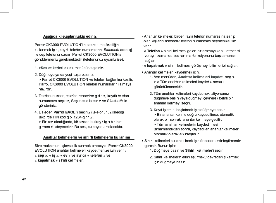  Aşağıda ki etapları takip ediniz   Parrot CK3000 EVOLUTION’iın ses tanıma özelliğini kullanmak için, kayıtlı telefon numaralarını Bluetooth aracılığı ile cep telefonunuzdan Parrot CK3000 EVOLUTION’a gönddermeniz gerekmektedir (telefonunuz uyumlu ise). 1. «Ses etiketleri ekle» menüsüne gidiniz. 2. Düğmeye ya da yeşil tuşa basınız.     &gt; Parrot CK3000 EVOLUTION ve telefon bağlantısı kesilir,      Parrot CK3000 EVOLUTION telefon numaralarını almaya      hazırdır.3. Telefonunuzdan, telefon rehberine gidiniz, kayıtlı telefon      numarasını seçiniz, Seçenek’e basınız ve Bluetooth ile      gönderiniz. 4. Listeden Parrot EVOL ’ı seçiniz (telefonunuz istediği      takdirde PIN kod gibi 1234 giriniz).    &gt; Bir kez alındığında, kit sizden bu kayıt için bir isim     girmenizi isteyecektir. Bu ses, bu kayda ait olacaktır.  Anahtar kelimelerin ve sihirli kelimelerin kullanımı Size maksimum işlevsellik sunmak amacıyla, Parrot CK3000 EVOLUTION anahtar kelimeleri kaydetmenize izin verir : « cep », « iş », « ev » ve ayrıca « telefon » ve « kapatmak » sihirli kelimeleri. - Anahtar kelimeler, birden fazla telefon numarasına sahip      olan kişilerin aranacak telefon numarasını seçmenize izin    verir.- « Telefon » sihirli kelimesi gelen bir aramayı kabul etmenizi      ve aynı zamanda ses tanıma fonksiyonunu başlatmanızı     sağlar.- « kapatmak » sihirli kelimesi görüşmeyi bitirmenizi sağlar.• Anahtar kelimeleri kaydetmek için:        1. Ana menüden, Anahtar kelimeleri kaydet’i seçin.            &gt; « Tüm anahtar kelimeleri kaydet » mesajı             görüntülenecektir.        2. Tüm anahtar kelimeleri kaydetmek istiyorsanız              düğmeye basın veya düğmeyi çevirerek belirli bir                anahtar kelimeyi seçin.        3. Kayıt işlemini başlatmak için düğmeye basın.            &gt; Bir anahtar kelime doğru kaydedilince, otomatik              olarak bir sonraki anahtar kelimeye geçilir.            &gt; Tüm anahtar kelimelerin kaydedilmesi                           tamamlandıktan sonra, kaydedilen anahtar kelimeler              otomatik olarak etkinleştirilir.• Sihirli kelimeleri kullanabilmek için önceden etkinleştirmeniz     gerekir. Bunun için:        1. Düğmeye basın ve Sihirli kelimeler’i seçin.        2. Sihirli kelimelerin etkinleştirmek / devreden çıkarmak              için düğmeye basın.42