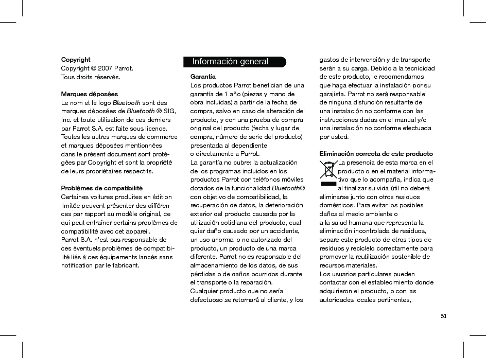   Información general51CopyrightCopyright © 2007 Parrot.Tous droits réservés.  Marques déposéesLe nom et le logo Bluetooth sont des marques déposées de Bluetooth ® SIG, Inc. et toute utilisation de ces derniers par Parrot S.A. est faite sous licence. Toutes les autres marques de commerce et marques déposées mentionnées dans le présent document sont proté-gées par Copyright et sont la propriété de leurs propriétaires respectifs.Problèmes de compatibilitéCertaines voitures produites en édition limitée peuvent présenter des différen-ces par rapport au modèle original, ce qui peut entraîner certains problèmes de compatibilité avec cet appareil.Parrot S.A. n’est pas responsable de ces éventuels problèmes de compatibi-lité liés à ces équipements lancés sans notiﬁcation par le fabricant.    GarantíaLos productos Parrot beneﬁcian de una garantía de 1 año (piezas y mano de obra incluidas) a partir de la fecha de compra, salvo en caso de alteración del producto, y con una prueba de compra original del producto (fecha y lugar de compra, número de serie del producto) presentada al dependienteo directamente a Parrot.La garantía no cubre: la actualizaciónde los programas incluidos en los productos Parrot con teléfonos móviles dotados de la funcionalidad Bluetooth® con objetivo de compatibilidad, la recuperación de datos, la deterioración exterior del producto causada por la utilización cotidiana del producto, cual-quier daño causado por un accidente, un uso anormal o no autorizado del producto, un producto de una marca diferente. Parrot no es responsable del almacenamiento de los datos, de sus pérdidas o de daños ocurridos durante el transporte o la reparación.Cualquier producto que no sería defectuoso se retornará al cliente, y los gastos de intervención y de transporte serán a su carga. Debido a la tecnicidad de este producto, le recomendamos que haga efectuar la instalación por su garajista. Parrot no será responsable de ninguna disfunción resultante de una instalación no conforme con las instrucciones dadas en el manual y/o una instalación no conforme efectuada por usted.Eliminación correcta de este productoLa presencia de esta marca en el producto o en el material informa-tivo que lo acompaña, indica que al ﬁnalizar su vida útil no deberá eliminarse junto con otros residuos domésticos. Para evitar los posibles daños al medio ambiente oa la salud humana que representa la eliminación incontrolada de residuos, separe este producto de otros tipos de residuos y recíclelo correctamente para promover la reutilización sostenible de recursos materiales.Los usuarios particulares pueden contactar con el establecimiento donde adquirieron el producto, o con las autoridades locales pertinentes,