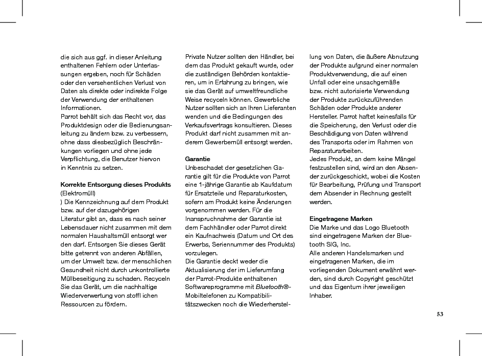 die sich aus ggf. in dieser Anleitung enthaltenen Fehlern oder Unterlas-sungen ergeben, noch für Schäden oder den versehentlichen Verlust von Daten als direkte oder indirekte Folge der Verwendung der enthaltenen Informationen.Parrot behält sich das Recht vor, das Produktdesign oder die Bedienungsan-leitung zu ändern bzw. zu verbessern, ohne dass diesbezüglich Beschrän-kungen vorliegen und ohne jede Verpﬂichtung, die Benutzer hiervonin Kenntnis zu setzen.Korrekte Entsorgung dieses Produkts (Elektromüll)) Die Kennzeichnung auf dem Produkt bzw. auf der dazugehörigenLiteratur gibt an, dass es nach seiner Lebensdauer nicht zusammen mit dem normalen Haushaltsmüll entsorgt wer den darf. Entsorgen Sie dieses Gerät bitte getrennt von anderen Abfällen, um der Umwelt bzw. der menschlichen Gesundheit nicht durch unkontrollierte Müllbeseitigung zu schaden. Recyceln Sie das Gerät, um die nachhaltige Wiederverwertung von stofﬂ ichen Ressourcen zu fördern.Private Nutzer sollten den Händler, bei dem das Produkt gekauft wurde, oder die zuständigen Behörden kontaktie-ren, um in Erfahrung zu bringen, wie sie das Gerät auf umweltfreundliche Weise recyceln können. Gewerbliche Nutzer sollten sich an Ihren Lieferanten wenden und die Bedingungen des Verkaufsvertrags konsultieren. DiesesProdukt darf nicht zusammen mit an-derem Gewerbemüll entsorgt werden.GarantieUnbeschadet der gesetzlichen Ga-rantie gilt für die Produkte von Parrot eine 1-jährige Garantie ab Kaufdatum für Ersatzteile und Reparaturkosten, sofern am Produkt keine Änderungenvorgenommen werden. Für die Inanspruchnahme der Garantie ist dem Fachhändler oder Parrot direkt ein Kaufnachweis (Datum und Ort des Erwerbs, Seriennummer des Produkts) vorzulegen.Die Garantie deckt weder die Aktualisierung der im Lieferumfang der Parrot-Produkte enthaltenen Softwareprogramme mit Bluetooth®-Mobiltelefonen zu Kompatibili-tätszwecken noch die Wiederherstel-lung von Daten, die äußere Abnutzung der Produkte aufgrund einer normalen Produktverwendung, die auf einen Unfall oder eine unsachgemäße bzw. nicht autorisierte Verwendung der Produkte zurückzuführenden Schäden oder Produkte anderer Hersteller. Parrot haftet keinesfalls für die Speicherung, den Verlust oder die Beschädigung von Daten während des Transports oder im Rahmen von Reparaturarbeiten.Jedes Produkt, an dem keine Mängel festzustellen sind, wird an den Absen-der zurückgeschickt, wobei die Kosten für Bearbeitung, Prüfung und Transport dem Absender in Rechnung gestellt werden.Eingetragene MarkenDie Marke und das Logo Bluetooth sind eingetragene Marken der Blue-tooth SIG, Inc.Alle anderen Handelsmarken und eingetragenen Marken, die imvorliegenden Dokument erwähnt wer-den, sind durch Copyright geschützt und das Eigentum ihrer jeweiligen Inhaber.53