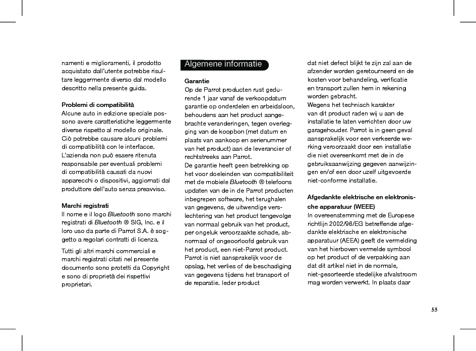 namenti e miglioramenti, il prodottoacquistato dall’utente potrebbe risul-tare leggermente diverso dal modello descritto nella presente guida. Problemi di compatibilitàAlcune auto in edizione speciale pos-sono avere caratteristiche leggermente diverse rispetto al modello originale. Ciò potrebbe causare alcuni problemi di compatibilità con le interfacce.L’azienda non può essere ritenuta responsabile per eventuali problemi di compatibilità causati da nuovi apparecchi o dispositivi, aggiornati dal produttore dell’auto senza preavviso. Marchi registratiIl nome e il logo Bluetooth sono marchi registrati di Bluetooth ® SIG, Inc. e il loro uso da parte di Parrot S.A. è sog-getto a regolari contratti di licenza.  Tutti gli altri marchi commerciali e marchi registrati citati nel presente documento sono protetti da Copyright e sono di proprietà dei rispettivi proprietari. Algemene informatie  Garantie Op de Parrot producten rust gedu-rende 1 jaar vanaf de verkoopdatum garantie op onderdelen en arbeidsloon, behoudens aan het product aange-brachte veranderingen, tegen overleg-ging van de koopbon (met datum en plaats van aankoop en serienummer van het product) aan de leverancier of rechtstreeks aan Parrot.De garantie heeft geen betrekking op het voor doeleinden van compatibiliteit met de mobiele Bluetooth ® telefoons updaten van de in de Parrot producten inbegrepen software, het terughalen van gegevens, de uitwendige vers-lechtering van het product tengevolge van normaal gebruik van het product, per ongeluk veroorzaakte schade, ab-normaal of ongeoorloofd gebruik van het product, een niet-Parrot product. Parrot is niet aansprakelijk voor de opslag, het verlies of de beschadiging van gegevens tijdens het transport of de reparatie. Ieder productdat niet defect blijkt te zijn zal aan de afzender worden geretourneerd en de kosten voor behandeling, veriﬁcatie en transport zullen hem in rekening worden gebracht.Wegens het technisch karakter van dit product raden wij u aan de installatie te laten verrichten door uw garagehouder. Parrot is in geen geval aansprakelijk voor een verkeerde we-rking veroorzaakt door een installatie die niet overeenkomt met de in de gebruiksaanwijzing gegeven aanwijzin-gen en/of een door uzelf uitgevoerde niet-conforme installatie. Afgedankte elektrische en elektronis-che apparatuur (WEEE) In overeenstemming met de Europese richtlijn 2002/96/EG betreffende afge-dankte elektrische en elektronische apparatuur (AEEA) geeft de vermelding van het hierboven vermelde symbool op het product of de verpakking aan dat dit artikel niet in de normale, niet-gesorteerde stedelijke afvalstroom mag worden verwerkt. In plaats daar55