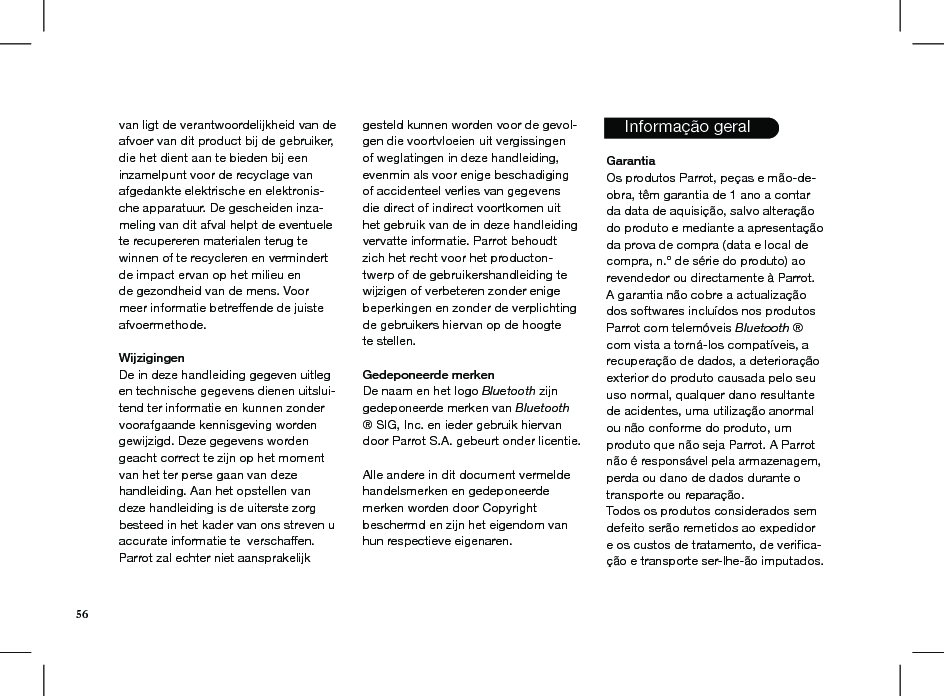 van ligt de verantwoordelijkheid van de afvoer van dit product bij de gebruiker, die het dient aan te bieden bij een inzamelpunt voor de recyclage van afgedankte elektrische en elektronis-che apparatuur. De gescheiden inza-meling van dit afval helpt de eventuele te recupereren materialen terug te winnen of te recycleren en vermindert de impact ervan op het milieu ende gezondheid van de mens. Voor meer informatie betreffende de juiste afvoermethode.WijzigingenDe in deze handleiding gegeven uitleg en technische gegevens dienen uitslui-tend ter informatie en kunnen zonder voorafgaande kennisgeving worden gewijzigd. Deze gegevens worden geacht correct te zijn op het moment van het ter perse gaan van deze handleiding. Aan het opstellen van deze handleiding is de uiterste zorg besteed in het kader van ons streven u accurate informatie te verschaffen. Parrot zal echter niet aansprakelijk gesteld kunnen worden voor de gevol-gen die voortvloeien uit vergissingen of weglatingen in deze handleiding, evenmin als voor enige beschadiging of accidenteel verlies van gegevens die direct of indirect voortkomen uit het gebruik van de in deze handleiding vervatte informatie. Parrot behoudt zich het recht voor het producton-twerp of de gebruikershandleiding te wijzigen of verbeteren zonder enige beperkingen en zonder de verplichting de gebruikers hiervan op de hoogte te stellen. Gedeponeerde merkenDe naam en het logo Bluetooth zijn gedeponeerde merken van Bluetooth ® SIG, Inc. en ieder gebruik hiervan door Parrot S.A. gebeurt onder licentie.  Alle andere in dit document vermelde handelsmerken en gedeponeerde merken worden door Copyright  beschermd en zijn het eigendom van hun respectieve eigenaren.      Informação geral  GarantiaOs produtos Parrot, peças e mão-de-obra, têm garantia de 1 ano a contar da data de aquisição, salvo alteração do produto e mediante a apresentação da prova de compra (data e local de compra, n.º de série do produto) ao revendedor ou directamente à Parrot.A garantia não cobre a actualização dos softwares incluídos nos produtos Parrot com telemóveis Bluetooth ® com vista a torná-los compatíveis, a recuperação de dados, a deterioração exterior do produto causada pelo seu uso normal, qualquer dano resultante de acidentes, uma utilização anormal ou não conforme do produto, um produto que não seja Parrot. A Parrot não é responsável pela armazenagem, perda ou dano de dados durante o transporte ou reparação.Todos os produtos considerados sem defeito serão remetidos ao expedidor e os custos de tratamento, de veriﬁca-ção e transporte ser-lhe-ão imputados.           56