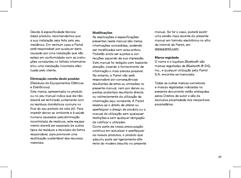 Devido à especiﬁcidade técnica deste produto, recomendamos que a sua instalação seja feita pelo seu mecânico. Em nenhum caso a Parrot será responsável por qualquer dano causado por uma instalação que não esteja em conformidade com as instru-ções constantes no folheto informativo e/ou uma instalação incorrecta efec-tuada pelo cliente.  Eliminação correta deste produto(Resíduos de Equipamentos Elétricos e Eletrônicos)Esta marca, apresentada no produto ou no seu manual indica que ele não deverá ser eliminado juntamente com os resíduos domésticos comuns no ﬁnal do seu período de vida útil. Para impedir danos ao ambiente e à saúde humana causados pela eliminação incontrolada de resíduos, este equipa-mento deverá ser separado de outros tipos de resíduos e reciclado de forma responsável, para promover uma reutilização sustentável dos recursos materiais. Modiﬁcações As explicações e especiﬁcações presentes neste manual são meras informações concedidas, podendo ser modiﬁcadas sem aviso prévio. Poderão ainda ser sujeitas a cor-recções aquando da sua impressão. Este manual foi redigido com bastante atenção, visando o fornecimento de informação o mais precisa possível. No entanto, a Parrot não será responsável por consequências resultantes de erros ou omissões no presente manual, nem por danos ou perdas acidentais resultante directa ou indirectamente da utilização da informação aqui constante. A Parrot reserva-se o direito de alterar ou aperfeiçoar o design do produto ou o manual de utilização sem quaisquer restrições e sem qualquer obrigação de notiﬁcar o utilizador.Como parte da nossa preocupação contínua em actualizar e aperfeiçoar os nossos produtos, o produto que adquiriu pode ser ligeiramente dife-rente do modelo descrito no presente manual. Se for o caso, poderá existir uma versão mais recente do presente manual em formato electrónico no sítio da Internet da Parrot, em  www.parrot.com. Marca registadaO nome e o logotipo Bluetooth são marcas registadas de Bluetooth ® SIG, Inc., e qualquer utilização pela Parrot S.A. encontra-se licenciada.  Todas as outras marcas comerciais e marcas registadas indicadas no presente documento estão protegidas pelos Direitos de autor e são da exclusiva propriedade dos respectivos proprietários.57