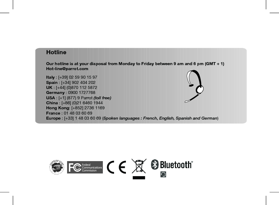 HotlineOur hotline is at your disposal from Monday to Friday between 9 am and 6 pm (GMT + 1)Hot-line@parrot.comItaly : [+39] 02 59 90 15 97Spain : [+34] 902 404 202UK : [+44] (0)870 112 5872Germany : 0900 1727768USA : [+1] (877) 9 Parrot (toll free)China : [+86] (0)21 6460 1944Hong Kong: [+852] 2736 1169France : 01 48 03 60 69Europe : [+33] 1 48 03 60 69 (Spoken languages : French, English, Spanish and German)